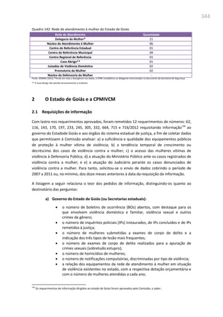 344
Quadro 142: Rede de atendimento à mulher do Estado de Goiás
Rede de Atendimento Quantidade
Delegacia da Mulher* 21
Núcleo de Atendimento à Mulher 06
Centro de Referência Estadual 01
Centro de Referência Municipal 09
Centro Regional de Referência 01
Casa Abrigo** 01
Juizados de Violência Doméstica 02
Promotoria da Mulher 02
Núcleo da Defensoria da Mulher -
Fonte: SEMIRA (2012) *Tendo em vista a divergência nos dados, a CPMI contabilizou as delegacias mencionadas no documento da Secretaria de Segurança.
** A Casa Abrigo não atende exclusivamente a mulheres
2 O Estado de Goiás e a CPMIVCM
2.1 Requisições de informação
Com lastro nos requerimentos aprovados, foram remetidos 12 requerimentos de números: 62,
116, 143, 170, 197, 233, 245, 305, 332, 664, 715 e 716/2012 requisitando informação190
ao
governo do Estadode Goiás e aos órgãos do sistema estadual de justiça, a fim de coletar dados
que permitissem à Comissão analisar: a) a suficiência e qualidade dos equipamentos públicos
de proteção à mulher vítima de violência; b) a tendência temporal de crescimento ou
decréscimo dos casos de violência contra a mulher; c) o acesso das mulheres vítimas de
violência à Defensoria Pública; d) a atuação do Ministério Público ante os casos registrados de
violência contra a mulher; e e) a atuação do Judiciário perante os casos denunciados de
violência contra a mulher. Para tanto, solicitou-se o envio de dados cobrindo o período de
2007 a 2011 ou, no mínimo, dos doze meses anteriores à data da requisição da informação.
A listagem a seguir relaciona o teor dos pedidos de informação, distinguindo-os quanto ao
destinatário das perguntas:
a) Governo do Estado de Goiás (ou Secretarias estaduais):
 o número de boletins de ocorrência (BOs) abertos, com destaque para os
que envolvem violência doméstica e familiar, violência sexual e outros
crimes de gênero;
 o número de inquéritos policiais (IPs) instaurados, de IPs concluídos e de IPs
remetidos à justiça;
 o número de mulheres submetidas a exames de corpo de delito e a
indicação dos três tipos de lesão mais frequentes;
 o número de exames de corpo de delito realizados para a apuração de
crimes sexuais (sobretudo estupro);
 o número de homicídios de mulheres;
 o número de notificações compulsórias, discriminadas por tipo de violência;
 a relação dos equipamentos da rede de atendimento à mulher em situação
de violência existentes no estado, com a respectiva dotação orçamentária e
com o número de mulheres atendidas a cada ano;
190
Os requerimentos de informação dirigidos ao estado de Goiás foram aprovados pela Comissão, a saber:.
 