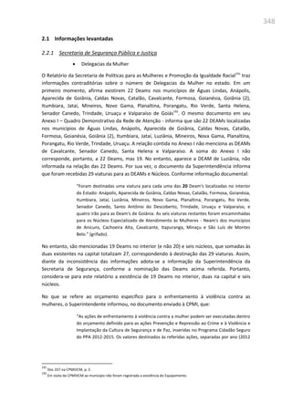 348
2.1 Informações levantadas
2.2.1 Secretaria de Segurança Pública e Justiça
 Delegacias da Mulher
O Relatório da Secretaria de Políticas para as Mulheres e Promoção da Igualdade Racial191
traz
informações contraditórias sobre o número de Delegacias da Mulher no estado. Em um
primeiro momento, afirma existirem 22 Deams nos municípios de Águas Lindas, Anápolis,
Aparecida de Goiânia, Caldas Novas, Catalão, Cavalcante, Formosa, Goianésia, Goiânia (2),
Itumbiara, Jataí, Mineiros, Novo Gama, Planaltina, Porangatu, Rio Verde, Santa Helena,
Senador Canedo, Trindade, Uruaçu e Valparaíso de Goiás192
. O mesmo documento em seu
Anexo I – Quadro Demonstrativo da Rede de Atenção - informa que são 22 DEAMs localizadas
nos municípios de Águas Lindas, Anápolis, Aparecida de Goiânia, Caldas Novas, Catalão,
Formosa, Goianésia, Goiânia (2), Itumbiara, Jataí, Luziânia, Mineiros, Nova Gama, Planaltina,
Porangatu, Rio Verde, Trindade, Uruaçu. A relação contida no Anexo I não menciona as DEAMs
de Cavalcante, Senador Canedo, Santa Helena e Valparaíso. A soma do Anexo I não
corresponde, portanto, a 22 Deams, mas 19. No entanto, aparece a DEAM de Luziânia, não
informada na relação das 22 Deams. Por sua vez, o documento da Superintendência informa
que foram recebidas 29 viaturas para as DEAMs e Núcleos. Conforme informação documental:
“Foram destinadas uma viatura para cada uma das 20 Deam's localizadas no interior
do Estado: Anápolis, Aparecida de Goiânia, Caldas Novas, Catalão, Formosa, Goianésia,
Itumbiara, Jataí, Luziânia, Mineiros, Novo Gama, Planaltina, Porangatu, Rio Verde,
Senador Canedo, Santo Antônio do Descoberto, Trindade, Uruaçu e Valparaíso, e
quatro irão para as Deam's de Goiânia. As seis viaturas restantes foram encaminhadas
para os Núcleos Especializado de Atendimento às Mulheres - Neam's dos municípios
de Anicuns, Cachoeira Alta, Cavalcante, Itapuranga, Minaçu e São Luís de Montes
Belo.” (grifado).
No entanto, são mencionadas 19 Deams no interior (e não 20) e seis núcleos, que somadas às
duas existentes na capital totalizam 27, correspondendo à destinação das 29 viaturas. Assim,
diante da inconsistência das informações adota-se a informação da Superintendência da
Secretaria de Segurança, conforme a nominação das Deams acima referida. Portanto,
considera-se para este relatório a existência de 19 Deams no interior, duas na capital e seis
núcleos.
No que se refere ao orçamento específico para o enfrentamento à violência contra as
mulheres, o Superintendente informou, no documento enviado à CPMI, que:
“As ações de enfrentamento à violência contra a mulher podem ser executadas dentro
do orçamento definido para as ações Prevenção e Repressão ao Crime e à Violência e
Implantação da Cultura de Segurança e de Paz, inseridas no Programa Cidadão Seguro
do PPA 2012-2015. Os valores destinados às referidas ações, separadas por ano (2012
191
Doc.337 na CPMIVCM, p. 2.
192
Em visita da CPMIVCM ao município não foram registrada a existência do Equipamento.
 