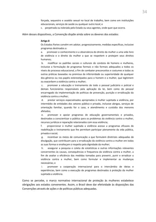 34
forçada, sequestro e assédio sexual no local de trabalho, bem como em instituições
educacionais, serviços de saúde ou qualquer outro local; e
c. perpetrada ou tolerada pelo Estado ou seus agentes, onde quer que ocorra.
Além desses dispositivos, a Convenção dispõe ainda sobre os deveres dos estados:
Artigo 8
Os Estados Partes convêm em adotar, progressivamente, medidas específicas, inclusive
programas destinados a:
a. promover o conhecimento e a observância do direito da mulher a uma vida livre
de violência e o direito da mulher a que se respeitem e protejam seus direitos
humanos;
b. modificar os padrões sociais e culturais de conduta de homens e mulheres,
inclusive a formulação de programas formais e não formais adequados a todos os
níveis do processo educacional, a fim de combater preconceitos e costumes e todas as
outras práticas baseadas na premissa da inferioridade ou superioridade de qualquer
dos gêneros ou nos papéis estereotipados para o homem e a mulher, que legitimem
ou exacerbem a violência contra a mulher;
c. promover a educação e treinamento de todo o pessoal judiciário e policial e
demais funcionários responsáveis pela aplicação da lei, bem como do pessoal
encarregado da implementação de políticas de prevenção, punição e erradicação da
violência contra a mulher;
d. prestar serviços especializados apropriados à mulher sujeitada a violência, por
intermédio de entidades dos setores público e privado, inclusive abrigos, serviços de
orientação familiar, quando for o caso, e atendimento e custódia dos menores
afetados;
e. promover e apoiar programas de educação governamentais e privados,
destinados a conscientizar o público para os problemas da violência contra a mulher,
recursos jurídicos e reparação relacionados com essa violência;
f. proporcionar à mulher sujeitada a violência acesso a programas eficazes de
reabilitação e treinamento que lhe permitam participar plenamente da vida pública,
privada e social;
g. incentivar os meios de comunicação a que formulem diretrizes adequadas de
divulgação, que contribuam para a erradicação da violência contra a mulher em todas
as suas formas e enalteçam o respeito pela dignidade da mulher;
h. assegurar a pesquisa e coleta de estatísticas e outras informações relevantes
concernentes às causas, consequências e frequencia da violência contra a mulher, a
fim de avaliar a eficiência das medidas tomadas para prevenir, punir e erradicar a
violência contra a mulher, bem como formular e implementar as mudanças
necessárias; e
i. promover a cooperação internacional para o intercâmbio de ideias e
experiências, bem como a execução de programas destinados à proteção da mulher
sujeitada a violência.
Como se percebe, o marco normativo internacional de proteção às mulheres estabelece
obrigações aos estados convenentes. Assim, o Brasil deve dar efetividade às disposições das
Convenções através de ações e de políticas públicas adequadas.
 