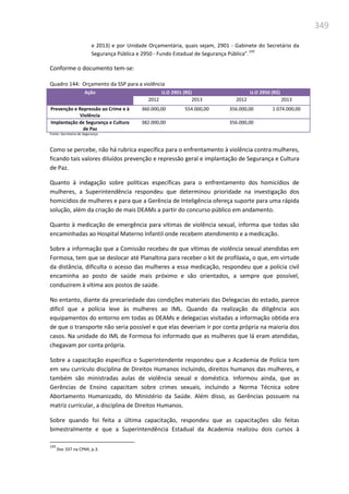 349
e 2013) e por Unidade Orçamentária, quais sejam, 2901 - Gabinete do Secretário da
Segurança Pública e 2950 - Fundo Estadual de Segurança Pública”.
193
Conforme o documento tem-se:
Quadro 144: Orçamento da SSP para a violência
Ação U.O 2901 (R$) U.O 2950 (R$)
2012 2013 2012 2013
Prevenção e Repressão ao Crime e à
Violência
360.000,00 554.000,00 356.000,00 1.074.000,00
Implantação de Segurança e Cultura
de Paz
382.000,00 356.000,00
Fonte: Secretaria de Segurança
Como se percebe, não há rubrica específica para o enfrentamento à violência contra mulheres,
ficando tais valores diluídos prevenção e repressão geral e implantação de Segurança e Cultura
de Paz.
Quanto à indagação sobre políticas específicas para o enfrentamento dos homicídios de
mulheres, a Superintendência respondeu que determinou prioridade na investigação dos
homicídios de mulheres e para que a Gerência de Inteligência ofereça suporte para uma rápida
solução, além da criação de mais DEAMs a partir do concurso público em andamento.
Quanto à medicação de emergência para vítimas de violência sexual, informa que todas são
encaminhadas ao Hospital Materno Infantil onde recebem atendimento e a medicação.
Sobre a informação que a Comissão recebeu de que vítimas de violência sexual atendidas em
Formosa, tem que se deslocar até Planaltina para receber o kit de profilaxia, o que, em virtude
da distância, dificulta o acesso das mulheres a essa medicação, respondeu que a polícia civil
encaminha ao posto de saúde mais próximo e são orientados, a sempre que possível,
conduzirem à vítima aos postos de saúde.
No entanto, diante da precariedade das condições materiais das Delegacias do estado, parece
difícil que a polícia leve às mulheres ao IML. Quando da realização da diligência aos
equipamentos do entorno em todas as DEAMs e delegacias visitadas a informação obtida era
de que o transporte não seria possível e que elas deveriam ir por conta própria na maioria dos
casos. Na unidade do IML de Formosa foi informado que as mulheres que lá eram atendidas,
chegavam por conta própria.
Sobre a capacitação específica o Superintendente respondeu que a Academia de Polícia tem
em seu currículo disciplina de Direitos Humanos incluindo, direitos humanos das mulheres, e
também são ministradas aulas de violência sexual e doméstica. Informou ainda, que as
Gerências de Ensino capacitam sobre crimes sexuais, incluindo a Norma Técnica sobre
Abortamento Humanizado, do Ministério da Saúde. Além disso, as Gerências possuem na
matriz curricular, a disciplina de Direitos Humanos.
Sobre quando foi feita a última capacitação, respondeu que as capacitações são feitas
bimestralmente e que a Superintendência Estadual da Academia realizou dois cursos à
193
Doc 337 na CPMI, p.3.
 