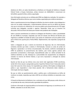 350
distância em 2012, um sobre Atendimento as Mulheres em Situação de Violência e Atuação
Policial Frente a Grupos Vulneráveis, ambos iniciaram em 28/02/2012 e encerraram em
6/11/2012, quando foi feita a última capacitação.
Esta informação contrasta com as colhidas pela CPMI nas diligências realizadas. Por exemplo, a
Delegada de Planaltina informou que nunca recebeu capacitação para violência doméstica.
Sobre o questionamento da única Delegacia da Mulher do entorno atender a duas delegacias e
estar em um prédio inadequado, o Superintendente informou que há um déficit de pessoal,
mas que se encontra em andamento um concurso público para preenchimento de 753 vagas,
incluindo para delegados, escrivães e agentes. Respondeu ainda, que se encontra em
discussão o PAC do Entorno de Goiás para resolver este problema das instalações.
Sobre o precário atendimento às mulheres na Delegacia de Planaltina e sobre a possibilidade
de uma DEAM no município, respondeu que está em estudo uma Minuta de Decreto para
regularizar as DEAMs no Estado de Goiás e que existe em andamento concurso público tanto
para a Polícia Civil, quanto para a Polícia Militar. Objetivamente, não respondeu à pergunta da
CPMI.
Sobre a indagação de que o sistema da Secretaria de Segurança não era informatizado,
contestou dizendo que todo o sistema é informatizado, inclusive os autos de prisão em
flagrante e apreensão e os termos circunstanciados. No entanto, conforme constatação da
CPMI há problemas no preenchimento dos boletins, pois muitos agentes policiais não
preenchem corretamente a informação, impossibilitando saber se o delito cometido foi de
violência doméstica ou não. Destaque-se a precariedade dos equipamentos nas delegacias
visitadas no entorno do Distrito Federal, o que torna improvável a utilização do sistema
informatizado.
Quanto ao fato de que nos últimos cinco anos terem sido registradas 27.893 ocorrências,
sendo 522 crimes sexuais e perguntado quantos Inquéritos Policiais foram Instaurados dentre
esses 522 casos de crimes sexuais, foi respondido que solicitou informações às delegacias de
polícia e que responderia o mais breve possível. Até o fechamento deste relatório, a
informação não havia chegado.
No que se refere ao questionamento sobre a política para o enfrentamento ao tráfico de
mulheres no estado, respondeu que toda a SSPJ faz um esforço simbiótico na repressão a esse
crime.
O Dossiê do Movimento de Mulheres traz a estimativa de que 600 pessoas serão vítimas em
um período de dez anos, demonstrando a gravidade do problema.
Conforme informação da Superintendência da Secretaria de Segurança as ocorrências em 15
DEAMs, realizadas no ano de 2012, foram:
 