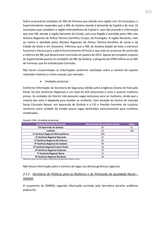 355
Sobre as precárias condições do IML de Formosa que atende uma região com 33 municípios, o
Superintendente respondeu que o IML de Goiânia atende à demanda da Capital e de mais 33
municípios que compõem a região metropolitana da Capital e que não procede a informação
que este IML atende à região Noroeste do Estado, pois esta Região é atendida pelos IMLs dos
Núcleos Regionais de Polícia Técnico-Científica Uruaçu, de Porangatu. A região Noroeste, mais
ao centro é atendida pelos Núcleos Regionais de Polícia Técnico-Científica de Ceres e da
Cidade de Goiás e em Goianésia. Informou que o IML de Goiânia dispõe de toda a estrutura
funcional e técnica para o pleno funcionamento 24 horas e que está em processo de conclusão
a reforma do IML que deverá estar concluída em janeiro de 2013. Apesar da completa resposta
do Superintende quanto às condições do IML de Goiânia, a pergunta da CPMI referia-se ao IML
de Formosa, que foi visitado pela Comissão.
Não foram encaminhadas as informações conforme solicitadas sobre o número de exames
realizados relativos a crimes sexuais, por exemplo.
 Unidades prisionais
Conforme informação da Secretaria de Segurança obtida junto à Agência Goiana de Execução
Penal, há oito Gerências Regionais e um total de 624 (seiscentos e vinte e quatro) mulheres
presas. As unidades do interior não possuem vagas exclusivas para as mulheres, sendo que a
maioria das celas é adaptada para receber as mulheres. Com exceção do Centro de Inserção
Social Consuelo Nasser, em Aparecida de Goiânia e o CIS e Presídio Feminino de Luziânia,
nenhuma outra unidade do Estado possui vagas destinadas exclusivamente para mulheres
condenadas.
Quadro 146: Unidades prisionais
Unidade/Gerências Prisionais Número total de mulheres presas Vagas
CSI Aparecida de Goiânia 42 51
Luziânia 52 100
1ª Gerência Regional Metropolitana 260
2ª Gerência Regional Noroeste 22
3ª Gerência Regional do Entorno 65
4ª Gerência Regional do Sudeste 99
5ª Gerência Regional Centro-Oeste 36
6ª Gerência Regional Sudoeste 76
7ª Gerência Regional Norte 27
8ª Gerência Regional Nordeste 39
Elaborado a partir das informações da Secretaria de Segurança Pública e Justiça
Não houve informação sobre o número de vagas nas demais gerências regionais.
2.2.2 Secretaria de Políticas para as Mulheres e de Promoção da Igualdade Racial –
SEMIRA
O orçamento da SEMIRA, segundo informação prestada pela Secretária durante audiência
pública foi:
 
