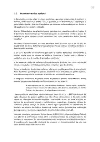 35
3.2 Marco normativo nacional
A Constituição, em seu artigo 5º, elenca os direitos e garantias fundamentais de mulheres e
homens, dentre os quais, o direito à vida, à igualdade, a não discriminação, à segurança e à
propriedade. O inciso I do artigo 5º estabelece que homens e mulheres são iguais em direitos e
obrigações, nos termos da Constituição.
O artigo 226 estabelece que a família, base da sociedade, tem especial proteção do Estado e §
8 do mesmo dispositivo legal que “o Estado assegurará a assistência à família na pessoa de
cada um dos que a integram, criando mecanismos para coibir a violência no âmbito de suas
relações.”
No plano infraconstitucional, um novo paradigma legal foi criado com a Lei 11.340, de
07/08/20106 (Lei Maria da Penha) a legislação específica de proteção à violência doméstica e
familiar contra mulheres.
A Lei Maria da Penha cria mecanismos para coibir a violência doméstica e familiar contra a
mulher, dispõe sobre os Juizados de Violência Doméstica e Familiar contra a Mulher e
estabelece uma série de medidas de proteção e assistência.
A Lei assegura a todas as mulheres independentemente de classe, raça, etnia, orientação
sexual, renda, cultura e nível educacional, idade e religião, o gozo dos direitos.
Para a proteção dos direitos das mulheres, a Lei prevê medidas protetivas de urgência em
favor da vítima e que obrigam o agressor, estabelece novas atribuições aos agentes públicos,
cria medidas integradas de prevenção, de assistência e de repressão à violência.
A integração institucional da política pública de prevenção prevista na Lei Maria da Penha
envolve todos os entes federados, conforme disposto em seu artigo 8º:
A política pública que visa coibir a violência doméstica e familiar contra a mulher far-
se-á por meio de um conjunto articulado de ações da União, dos Estados, do Distrito
Federal e dos Municípios e de ações não governamentais.
Da mesma forma, a política de assistência prevista no art. 9º da Lei 11.340/2006 depende da
ação articuladas dos poderes públicos nas três esferas administrativas e de poder. Ainda
dentro da concepção de políticas integradas, a Lei dispõe, no art. 35, sobre a criação de
centros de atendimento integral e multidisciplinar, casas-abrigo, delegacias, núcleos de
defensoria pública, serviços de saúde e médico-legal especializados no atendimento às
mulheres em situação de violência doméstica e familiar, centros de educação e reabilitação
para agressores e os juizados especializados de violência doméstica, no art. 29.
Ademais, importante mencionar a decisão datada de 09.02.2012, o Supremo Tribunal Federal
que pôs fim a controvérsias iniciais sobre a constitucionalidade da proteção exclusiva às
mulheres, o afastamento dos institutos despenalizantes previstos na Lei 9.099/95 (conciliação,
transação penal e suspensão condicional do processo) e à incondicionalidade da ação nos
casos de lesão corporal de natureza leve.
 