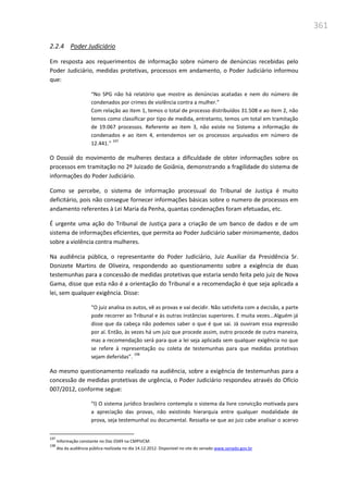 361
2.2.4 Poder Judiciário
Em resposta aos requerimentos de informação sobre número de denúncias recebidas pelo
Poder Judiciário, medidas protetivas, processos em andamento, o Poder Judiciário informou
que:
“No SPG não há relatório que mostre as denúncias acatadas e nem do número de
condenados por crimes de violência contra a mulher.”
Com relação ao item 1, temos o total de processo distribuídos 31.508 e ao item 2, não
temos como classificar por tipo de medida, entretanto, temos um total em tramitação
de 19.067 processos. Referente ao item 3, não existe no Sistema a informação de
condenados e ao item 4, entendemos ser os processos arquivados em número de
12.441.”
197
O Dossiê do movimento de mulheres destaca a dificuldade de obter informações sobre os
processos em tramitação no 2º Juizado de Goiânia, demonstrando a fragilidade do sistema de
informações do Poder Judiciário.
Como se percebe, o sistema de informação processual do Tribunal de Justiça é muito
deficitário, pois não consegue fornecer informações básicas sobre o numero de processos em
andamento referentes à Lei Maria da Penha, quantas condenações foram efetuadas, etc.
É urgente uma ação do Tribunal de Justiça para a criação de um banco de dados e de um
sistema de informações eficientes, que permita ao Poder Judiciário saber minimamente, dados
sobre a violência contra mulheres.
Na audiência pública, o representante do Poder Judiciário, Juiz Auxiliar da Presidência Sr.
Donizete Martins de Oliveira, respondendo ao questionamento sobre a exigência de duas
testemunhas para a concessão de medidas protetivas que estaria sendo feita pelo juiz de Nova
Gama, disse que esta não é a orientação do Tribunal e a recomendação é que seja aplicada a
lei, sem qualquer exigência. Disse:
“O juiz analisa os autos, vê as provas e vai decidir. Não satisfeita com a decisão, a parte
pode recorrer ao Tribunal e às outras instâncias superiores. E muita vezes...Alguém já
disse que da cabeça não podemos saber o que é que sai. Já ouviram essa expressão
por aí. Então, às vezes há um juiz que procede assim, outro procede de outra maneira,
mas a recomendação será para que a lei seja aplicada sem qualquer exigência no que
se refere à representação ou coleta de testemunhas para que medidas protetivas
sejam deferidas”.
198
Ao mesmo questionamento realizado na audiência, sobre a exigência de testemunhas para a
concessão de medidas protetivas de urgência, o Poder Judiciário respondeu através do Ofício
007/2012, conforme segue:
“I) O sistema jurídico brasileiro contempla o sistema da livre convicção motivada para
a apreciação das provas, não existindo hierarquia entre qualquer modalidade de
prova, seja testemunhal ou documental. Ressalta-se que ao juiz cabe analisar o acervo
197
Informação constante no Doc 0349 na CMPIVCM.
198
Ata da audiência pública realizada no dia 14.12.2012. Disponível no site do senado www.senado.gov.br
 