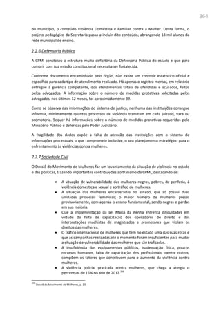 364
do município, o conteúdo Violência Doméstica e Familiar contra a Mulher. Desta forma, o
projeto pedagógico da Secretaria passa a incluir dito conteúdo, abrangendo 18 mil alunos da
rede municipal de ensino.
2.2.6 Defensoria Pública
A CPMI constatou a estrutura muito deficitária da Defensoria Pública do estado e que para
cumprir com sua missão constitucional necessita ser fortalecida.
Conforme documento encaminhado pelo órgão, não existe um controle estatístico oficial e
específico para cada tipo de atendimento realizado. Há apenas o registro mensal, em relatório
entregue à gerência competente, dos atendimentos totais de ofendidas e acusados, feitos
pelos advogados. A informação sobre o número de medidas protetivas solicitadas pelos
advogados, nos últimos 12 meses, foi aproximadamente 39.
Como se observa das informações do sistema de justiça, nenhuma das instituições consegue
informar, minimamente quantos processos de violência tramitam em cada juizado, vara ou
promotoria. Sequer há informações sobre o número de medidas protetivas requeridas pelo
Ministério Público e deferidas pelo Poder Judiciário.
A fragilidade dos dados expõe a falta de atenção das instituições com o sistema de
informações processuais, o que compromete inclusive, o seu planejamento estratégico para o
enfrentamento às violências contra mulheres.
2.2.7 Sociedade Civil
O Dossiê do Movimento de Mulheres faz um levantamento da situação de violência no estado
e das políticas, trazendo importantes contribuições ao trabalho da CPMI, destacando-se:
 A situação de vulnerabilidade das mulheres negras, pobres, de periferia, à
violência doméstica e sexual e ao tráfico de mulheres.
 A situação das mulheres encarceradas no estado, que só possui duas
unidades prisionais femininas; o maior número de mulheres presas
provisoriamente, com apenas o ensino fundamental, sendo negras e pardas
em sua maioria.
 Que a implementação da Lei Maria da Penha enfrenta dificuldades em
virtude da falta de capacitação dos operadores de direito e das
interpretações machistas de magistrados e promotores que violam os
direitos das mulheres.
 O tráfico internacional de mulheres que tem no estado uma das suas rotas e
que as campanhas realizadas até o momento foram insuficientes para mudar
a situação de vulnerabilidade das mulheres que são traficadas.
 A insuficiência dos equipamentos públicos, inadequação física, poucos
recursos humanos, falta de capacitação dos profissionais, dentre outros,
compõem os fatores que contribuem para o aumento da violência contra
mulheres.
 A violência policial praticada contra mulheres, que chega a atingiu o
percentual de 15% no ano de 2012.200
200
Dossiê do Movimento de Mulheres, p. 23
 