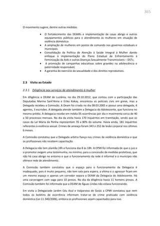 365
O movimento sugere, dentre outras medidas:
 O fortalecimento das DEAMs e implementação de casas abrigo e outros
equipamentos públicos para o atendimento às mulheres em situação de
violência doméstica.
 A ampliação de mulheres em postos de comando nos governos estaduais e
municipais.
 Consolidação da Política de Atenção à Saúde Integral à Mulher dando
enfoque à implementação do Plano Estadual de Enfrentamento à
Feminização da Aids e outras Doenças Sexualmente Transmissíveis – DSTs;
 A promoção de campanhas educativas sobre gravidez na adolescência e
paternidade responsável;
 A garantia do exercício da sexualidade e dos direitos reprodutivos.
2.3 Visita ao Estado
2.3.1 Diligência aos serviços de atendimento à mulher
Em diligência a DEAM de Luziânia, no dia 29.10.2012, que contou com a participação das
Deputadas Marina Sant’Anna e Erika Kokay, encontrou os policiais civis em greve, mas a
Delegada recebeu a Comissão. A Deam foi criada no dia 08.03.2005 e possui uma delegada, 4
agentes, 3 escrivães. A delegada atende também a Delegacia do Adolescente, que funciona no
mesmo prédio. A delegacia recebe em média 05 ocorrências por dia e movimenta cerca de 40
a 50 processos mensais. No dia da visita havia 170 Inquéritos em tramitação, sendo que os
casos da Lei Maria da Penha representam 70 a 80% do volume. Havia ainda, 181 inquéritos
referentes à violência sexual. Crimes de ameaça foram 343 e 252 de lesão corporal nos últimos
6 meses.
A Comissão constatou que a Delegada arbitra fiança nos crimes de violência doméstica e que
os profissionais não recebem capacitação.
A Delegacia não tem plantão 24h e funciona das 8 às 18h. A CPMI foi informada de que o juiz e
o promotor exigem uma testemunha, no mínimo, para a concessão de medidas protetivas, que
não há casa abrigo no entorno e que o funcionamento da rede é informal e o município não
oferece rede de atendimento.
A Comissão também constatou que o espaço para o funcionamento da Delegacia é
inadequado, pois é muito pequeno, não tem sala para espera, a vítima e o agressor ficam em
um mesmo espaço e apenas um corredor separa a DEAM da Delegacia do Adolescente. Há
uma carceragem com vaga para 10 presos. No dia da diligência havia 11 homens presos. A
Comissão também foi informada que a DEAM de Águas Lindas não estava funcionando.
Em visita a Delegaciade Jardim Céu Azul e Valparaíso de Goiás a CPMI constatou que nem
todos os boletins de ocorrência informam tratar-se de crime praticado com violência
doméstica (Lei 11.340/2006), embora os profissionais sejam capacitados para isso.
 
