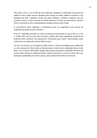 36
Além disso, cite-se a Lei 10.778, de 24.11.2003 que estabelece a notificação compulsória da
violência contra mulher que for atendida pelos serviços de saúde, públicos e privados. A Lei
obrigada que todo e qualquer serviço de saúde notifique a violência, qualquer seja ela,
praticada contra a mulher ocorrida no âmbito doméstico, familiar ou praticada por parceiro
íntimo, convivente ou não, a perpetrada por qualquer pessoa e pelo Estado.
O cumprimento desta legislação é fundamental para um diagnóstico mais preciso da
magnitude da violência contra mulheres.
A Lei nº 7.716/1989 que define os crimes resultantes de preconceito de raça ou de cor e a Lei
n. 9.459/ 1997, que trata do crime de injúria, embora não sejam legislações específicas de
violência contra mulheres, são importantes instrumentos para coibir a discriminação racial,
muitas vezes na origem dos atos de violência racial.
Por fim, a lei 12.015, de 7 de agosto de 2009, alterou o Titulo V do Código Penal, redefinindo
os crimes sexuais de Crimes contra os Costumes para crimes contra a Dignidade Sexual. Antes
disso, a lei 11.106, de 28.03.2005, revogou tipos penais atentatórios à liberdade feminina, tais
como o rapto violento ou mediante fraude, o rapto consensual e o inciso VIII, do art. 107, que
extinguia a punibilidade, nos crimes sexuais, pelo casamento da vítima com terceiro.
 