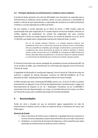 369
3.2 Principais obstáculos ao enfrentamento à violência contra mulheres
O estado de Goiás apresenta uma série de dificuldades que necessitam ser superadas para o
enfrentamento às violências contra mulheres, dentre os quais, destaca-se a necessidade de
ampliar a rede de serviços especializados, a capacitação dos servidores em violência doméstica
e familiar e a correta aplicação da Lei Maria da Penha.
No que respeita à correta aplicação da Lei Maria da Penha, a CPMI recebeu cópia da
representação feita pelo magistrado do 1º Juizado Especial Criminal de Anápolis referente ao
conflito negativo de competência em virtude dos magistrados das varas criminais
redistribuírem os feitos ao Juizado Especial Criminal, em virtude do disposto no art.12, da Lei
17.541/201, que dispõe sobre a Organização Judiciária do Estado de Goiás, in verbis:
Art. 12. Os Juizados Especiais Criminais e os Juizados Especiais Criminais com
competência mista cível e criminal das comarcas de entrância inicial e intermediária
têm suas competências ampliadas, para abranger, privativamente, o processamento e
o julgamento das causas decorrentes da prática de violência doméstica e familiar
contra a mulher, de que trata a Lei 11.340/2006, de 7 de agosto de 2006 (Lei Maria da
Penha), observado nestes procedimentos o rito previsto naquela lei especial protetiva
e a mesma forma de distribuição para os feitos que tramitam naqueles juizados.
O Tribunal já havia feito essa mesma ampliação de competência através da Resolução 007, de
13 de outubro de 2006, cujo entendimento foi confirmado pela Segunda Turma Criminal do
Tribunal de Justiça.
A ilegalidade da Resolução foi mantida pela Segunda Turma Criminal do Tribunal de Justiça ao
reafirmar a validade da referida Resolução, conforme HC 2007.00.2.010664-5, de 27 de
dezembro de 2007, relatado pela Desembargadora Nilsoni de Freitas Custódio.
A CPMI considera que tanto a Resolução 007/2006, quanto o art. 12 da Lei 17.541/ e o próprio
entendimento da Segunda Turma Criminal são flagrantemente inconstitucionais e ilegais por
descumprimento do disposto no art. 33 – Disposições Transitórias, da Lei 11.340/2006 e
recomenda envio das Representações, em anexo, ao Conselho Nacional de Justiça e ao Pleno
do Tribunal de Justiça, para a imediata declaração de inconstitucionalidade.
4 Recomendações
Tendo em vista a situação em que se encontram alguns equpamentos da rede de
enfrentamento à violência contra a mulher no Estado de Goiás, a inexistência de outros, esta
CPMI sugere:
Governo do Estado
1. Dotar a Secretaria de Políticas para as Mulheres e Igualdade Racial de orçamento e
recursos humanos adequados ao pleno desenvolvimento de sua missão institucional.
2. Estabelecer, no orçamento da Secretaria de Segurança, rubrica específica para ações
destinadas ao enfrentamento às violências contra mulheres.
 