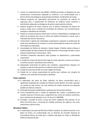 370
3. Investir no reaparelhamento das DEAMs e NEAMs para dotar as delegacias de uma
infraestrutura minimamente adequada às mulheres, e em conformidade com a
Norma Técnica das Delegacias Especializadas da Mulher, do Ministério da Justiça.
4. Elaborar programa de capacitação permanente de servidores do sistema de
segurança para a compreensão do fenômeno da violência contra mulheres e
atendimento adequado nas delegacias de polícia e pelos policiais militares.
5. Elaborar programa de metas conjunto com as demais instituições do sistema de
justiça e saúde, para a redução dos homicídios de mulheres, com monitoramento,
avaliação e indicadores de resultado.
6. Ampliar os serviços de perícia médica para o interior e disponibilizar as delegacias de
polícia de transporte para levar ás vítimas de violência doméstica e sexual, para a
realização dos exames necessários.
7. Universalizar o registro das notificações compulsórias e capacitar os profissionais de
saúde para atendimento às mulheres e correta alimentação do sistema de coleta de
informações da notificação;
8. Consolidação da Política de Atenção à Saúde Integral à Mulher dando enfoque à
implementação do Plano Estadual de Enfrentamento à Feminização da Aids e outras
Doenças Sexualmente Transmissíveis - DSTs,
9. Promover campanhas educativas sobre gravidez na adolescência e paternidade
responsável;
10. A criação de serviços de abortamento legal de modo a garantir o acesso ao serviço e
os direitos sexuais e reprodutivos das mulheres.
11. Capacitação Continuada em gênero dos servidores, especialmente daqueles em
atuação na rede de enfrentamento á violência Contra a Mulher;
12. Criação de seccionais do IML em outras regiões do Estado;
13. Criação de um serviço especializado de perícia para mulheres em situação de
violência, com ambiente humanizado e acolhedor;
Poder Judiciário
14. A elaboração, por parte do Poder Judiciário, de plano orçamentário para a
significativa ampliação dos Juizados de Violência contra Mulher, de modo a garantir
um juizado em pelo menos, nas mais violentas do estado, prevendo sua expansão
gradativa às demais comarcas.
15. Instituição de Equipe multidisciplinar composta por funcionários efetivos;
16. Tomar providências para a revisão da legislação qeu amplia a competência dos
Juizados Especiais Criminais para o julgamento dos crimes de violência doméstica,
para cumprimento do disposto no art. 33, da Lei 11.340/2006;
17. Investigar a atuação de juízes e juízas que fazem exigências não previstas na Lei
Maria da Penha para a concessão de medidas protetivas de urgência, tais como
testemunhas, dentre outras.
Ministério Público
18. A implantação, por parte do Ministério Público estadual, do cadastro previsto na Lei
Maria da Penha, em conformidade com as diretrizes do Conselho Nacional de
Procuradores-Gerais, de modo que o cadastro seja igual em todos os Ministérios
Públicos Estaduais do país.
 