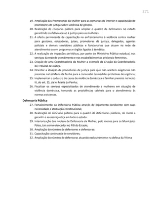 371
19. Ampliação das Promotorias da Mulher para as comarcas do interior e capacitação de
promotores de justiça sobre violência de gênero.
20. Realização de concurso público para ampliar o quadro de defensores no estado
garantindo o efetivo acesso à justiça para as mulheres.
21. A oferta permanente de capacitação no enfrentamento à violência contra mulher
para gestores, educadores, juízes, promotores de justiça, delegados, agentes
policiais e demais servidores públicos e funcionários que atuam na rede de
atendimento ou em programas e órgãos ligados à temática.
22. A realização de inspeções periódicas, por parte do Ministério Público estadual, nos
serviços da rede de atendimento e nos estabelecimentos prisionais femininos.
23. Criação de uma Coordenadoria da Mulher a exemplo da Criação da Coordenadoria
do Tribunal de Justiça.
24. Orientar a atuação de promotores de justiça para que não aceitem exigências não
previstas na Lei Maria da Penha para a concessão de medidas protetivas de urgência;
25. Implementar o cadastro de casos de violência doméstica e familiar previsto no inciso
III, do art. 25, da lei Maria da Penha;
26. Fiscalizar os serviços especializados de atendimento a mulheres em situação de
violência doméstica, tomando as providências cabíveis para o atendimento às
normas existentes.
Defensoria Pública
27. Fortalecimento da Defensoria Pública através de orçamento condizente com suas
necessidade e atribuição constitucional;
28. Realização de concurso público para o quadro de defensores públicos, de modo a
garantir o acesso à justiça em todo o estado.
29. Interiorização dos núcleos de Defensoria da Mulher, pelo menos para os Municípios
Pólos, tais como elencados no PIB do Estado;
30. Ampliação do número de defensores e defensoras:
31. Capacitação continuada de servidores;
32. Ampliação do número de defensoras atuando exclusivamente na defesa da Vítima
 