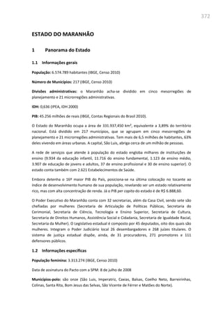 372
ESTADO DO MARANHÃO
1 Panorama do Estado
1.1 Informações gerais
População: 6.574.789 habitantes (IBGE, Censo 2010)
Número de Municípios: 217 (IBGE, Censo 2010)
Divisões administrativas: o Maranhão acha-se dividido em cinco mesorregiões de
planejamento e 21 microrregiões administrativas.
IDH: 0,636 (IPEA, IDH 2000)
PIB: 45.256 milhões de reais (IBGE, Contas Regionais do Brasil 2010).
O Estado do Maranhão ocupa a área de 331.937,450 km², equivalente a 3,89% do território
nacional. Está dividido em 217 municípios, que se agrupam em cinco mesorregiões de
planejamento e 21 microrregiões administrativas. Tem mais de 6,5 milhões de habitantes, 63%
deles vivendo em áreas urbanas. A capital, São Luis, abriga cerca de um milhão de pessoas.
A rede de serviços que atende à população do estado engloba milhares de instituições de
ensino (9.934 da educação infantil, 11.716 do ensino fundamental, 1.123 de ensino médio,
3.907 de educação de jovens e adultos, 37 de ensino profissional e 30 de ensino superior). O
estado conta também com 2.621 Estabelecimentos de Saúde.
Embora detenha o 16º maior PIB do País, posiciona-se na última colocação no tocante ao
índice de desenvolvimento humano de sua população, revelando ser um estado relativamente
rico, mas com alta concentração de renda. Já o PIB per capita do estado é de R$ 6.888,60.
O Poder Executivo do Maranhão conta com 32 secretarias, além da Casa Civil, sendo sete são
chefiadas por mulheres (Secretaria de Articulação de Políticas Públicas, Secretaria do
Cerimonial, Secretaria de Ciência, Tecnologia e Ensino Superior, Secretaria de Cultura,
Secretaria de Direitos Humanos, Assistência Social e Cidadania, Secretaria de Igualdade Racial,
Secretaria da Mulher). O Legislativo estadual é composto por 45 deputados, oito dos quais são
mulheres. Integram o Poder Judiciário local 26 desembargadores e 268 juízes titulares. O
sistema de justiça estadual dispõe, ainda, de 31 procuradores, 271 promotores e 111
defensores públicos.
1.2 Informações específicas
População feminina: 3.313.274 (IBGE, Censo 2010)
Data de assinatura do Pacto com a SPM: 8 de julho de 2008
Municípios-polo: são onze (São Luis, Imperatriz, Caxias, Balsas, Coelho Neto, Barreirinhas,
Colinas, Santa Rita, Bom Jesus das Selvas, São Vicente de Férrer e Matões do Norte).
 