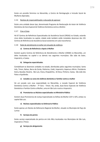374
Existe um presídio feminino no Maranhão, o Centro de Reintegração e Inclusão Social de
Mulheres Apenadas.
1.3.6 Núcleos de responsabilização e educação do agressor
Existe uma unidade desse tipo, denominada Programa de Reeducação do Autor de Violência
Doméstica da Vara Especial de Violência Doméstica contra a Mulher.
1.3.7 Cras e Creas
Há 67 Centros de Referência Especializados da Assistência Social (CREAS) no Estado, estando
cinco deles localizados na capital, cidade onde também estão instalados dezenove dos 191
Centros de Referência da Assistência Social existentes em solo maranhense.
1.3.8 Rede de atendimento à mulher em situação de violência
a) Centros de Referência e Apoio à Mulher
Existem quatro Centros de Referência de Atendimento à Mulher (CRAM) no Maranhão, um
deles localizados na capital e os demais nos seguintes municípios: São João do Soter,
Imperatriz, e Caxias.
b) Delegacias especializadas
Contabilizam-se dezenove unidades no estado, distribuídas pelos seguintes municípios: Santa
Inês, Timon, Balsas, Barra da Corda, Pedreiras, Codó, Imperatriz, Itapecuru Mirim, Presidente
Dutra, Bacabal, Rosário, São Luís, Viana, Chapadinha, Zé Doca, Pinheiro, Caxias, São João dos
Patos e Açailândia.
c) Juizados ou varas de violência doméstica e familiar contra a mulher
Há um juizado com essa especialidade no Maranhão, o Juizado Especial de Violência
Doméstica Contra a Mulher - 7ª Vara - Timon. Há, ainda, duas Varas Especiais de Violência
Doméstica e Familiar Contra a Mulher, uma em São Luís e outra e Imperatriz.
d) Promotorias ou Núcleos especializados no Ministério Público
Existem duas Promotorias de Justiça Especializada na Defesa da Mulher (15ª e 16ª), ambas na
capital São Luís.
e) Núcleos especializados na Defensoria Pública
Existe apenas um Núcleo da Defensoria Regional da Mulher, situado no Município de Paço do
Lumiar.
f) Serviços de perícia
Existe serviço especializado de perícia em três IMLs localizados nos Municípios de São Luís,
Imperatriz e Timon.
g) Serviços de abrigamento
 