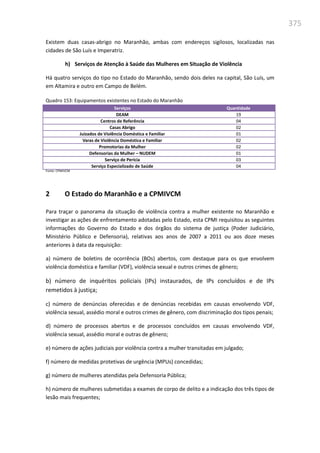 375
Existem duas casas-abrigo no Maranhão, ambas com endereços sigilosos, localizadas nas
cidades de São Luís e Imperatriz.
h) Serviços de Atenção à Saúde das Mulheres em Situação de Violência
Há quatro serviços do tipo no Estado do Maranhão, sendo dois deles na capital, São Luís, um
em Altamira e outro em Campo de Belém.
Quadro 153: Equipamentos existentes no Estado do Maranhão
Serviços Quantidade
DEAM 19
Centros de Referência 04
Casas Abrigo 02
Juizados de Violência Doméstica e Familiar 01
Varas de Violência Doméstica e Familiar 02
Promotorias da Mulher 02
Defensorias da Mulher – NUDEM 01
Serviço de Perícia 03
Serviço Especializado de Saúde 04
Fonte: CPMIVCM
2 O Estado do Maranhão e a CPMIVCM
Para traçar o panorama da situação de violência contra a mulher existente no Maranhão e
investigar as ações de enfrentamento adotadas pelo Estado, esta CPMI requisitou as seguintes
informações do Governo do Estado e dos órgãos do sistema de justiça (Poder Judiciário,
Ministério Público e Defensoria), relativas aos anos de 2007 a 2011 ou aos doze meses
anteriores à data da requisição:
a) número de boletins de ocorrência (BOs) abertos, com destaque para os que envolvem
violência doméstica e familiar (VDF), violência sexual e outros crimes de gênero;
b) número de inquéritos policiais (IPs) instaurados, de IPs concluídos e de IPs
remetidos à justiça;
c) número de denúncias oferecidas e de denúncias recebidas em causas envolvendo VDF,
violência sexual, assédio moral e outros crimes de gênero, com discriminação dos tipos penais;
d) número de processos abertos e de processos concluídos em causas envolvendo VDF,
violência sexual, assédio moral e outras de gênero;
e) número de ações judiciais por violência contra a mulher transitadas em julgado;
f) número de medidas protetivas de urgência (MPUs) concedidas;
g) número de mulheres atendidas pela Defensoria Pública;
h) número de mulheres submetidas a exames de corpo de delito e a indicação dos três tipos de
lesão mais frequentes;
 