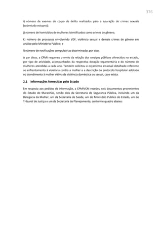 376
i) número de exames de corpo de delito realizados para a apuração de crimes sexuais
(sobretudo estupro);
j) número de homicídios de mulheres identificados como crimes de gênero;
k) número de processos envolvendo VDF, violência sexual e demais crimes de gênero em
análise pelo Ministério Público; e
l) número de notificações compulsórias discriminadas por tipo.
A par disso, a CPMI requereu o envio da relação dos serviços públicos oferecidos no estado,
por tipo de atividade, acompanhados da respectiva dotação orçamentária e do número de
mulheres atendidas a cada ano. Também solicitou o orçamento estadual detalhado referente
ao enfrentamento à violência contra a mulher e a descrição do protocolo hospitalar adotado
no atendimento à mulher vítima de violência doméstica ou sexual, caso exista.
2.1 Informações fornecidas pelo Estado
Em resposta aos pedidos de informação, a CPMIVCM recebeu seis documentos provenientes
do Estado do Maranhão, sendo dois da Secretaria de Segurança Pública, incluindo um da
Delegacia da Mulher, um da Secretaria de Saúde, um do Ministério Publico do Estado, um do
Tribunal de Justiça e um da Secretaria de Planejamento, conforme quadro abaixo:
 