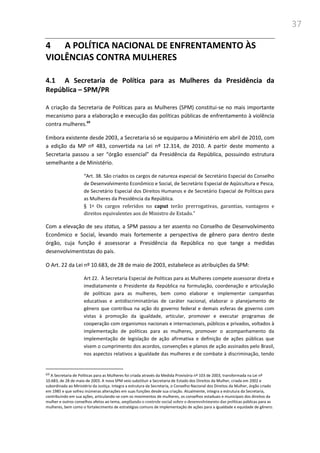 37
4 A POLÍTICA NACIONAL DE ENFRENTAMENTO ÀS
VIOLÊNCIAS CONTRA MULHERES
4.1 A Secretaria de Política para as Mulheres da Presidência da
República – SPM/PR
A criação da Secretaria de Políticas para as Mulheres (SPM) constitui-se no mais importante
mecanismo para a elaboração e execução das políticas públicas de enfrentamento à violência
contra mulheres.69
Embora existente desde 2003, a Secretaria só se equiparou a Ministério em abril de 2010, com
a edição da MP nº 483, convertida na Lei nº 12.314, de 2010. A partir deste momento a
Secretaria passou a ser “órgão essencial” da Presidência da República, possuindo estrutura
semelhante a de Ministério.
“Art. 38. São criados os cargos de natureza especial de Secretário Especial do Conselho
de Desenvolvimento Econômico e Social, de Secretário Especial de Aqüicultura e Pesca,
de Secretário Especial dos Direitos Humanos e de Secretário Especial de Políticas para
as Mulheres da Presidência da República.
§ 1o Os cargos referidos no caput terão prerrogativas, garantias, vantagens e
direitos equivalentes aos de Ministro de Estado.”
Com a elevação de seu status, a SPM passou a ter assento no Conselho de Desenvolvimento
Econômico e Social, levando mais fortemente a perspectiva de gênero para dentro deste
órgão, cuja função é assessorar a Presidência da República no que tange a medidas
desenvolvimentistas do país.
O Art. 22 da Lei nº 10.683, de 28 de maio de 2003, estabelece as atribuições da SPM:
Art 22. À Secretaria Especial de Políticas para as Mulheres compete assessorar direta e
imediatamente o Presidente da República na formulação, coordenação e articulação
de políticas para as mulheres, bem como elaborar e implementar campanhas
educativas e antidiscriminatórias de caráter nacional, elaborar o planejamento de
gênero que contribua na ação do governo federal e demais esferas de governo com
vistas à promoção da igualdade, articular, promover e executar programas de
cooperação com organismos nacionais e internacionais, públicos e privados, voltados à
implementação de políticas para as mulheres, promover o acompanhamento da
implementação de legislação de ação afirmativa e definição de ações públicas que
visem o cumprimento dos acordos, convenções e planos de ação assinados pelo Brasil,
nos aspectos relativos a igualdade das mulheres e de combate à discriminação, tendo
69 A Secretaria de Políticas para as Mulheres foi criada através da Medida Provisória nº 103 de 2003, transformada na Lei nº
10.683, de 28 de maio de 2003. A nova SPM veio substituir a Secretaria de Estado dos Direitos da Mulher, criada em 2002 e
subordinada ao Ministério da Justiça. Integra a estrutura da Secretaria, o Conselho Nacional dos Direitos da Mulher, órgão criado
em 1985 e que sofreu inúmeras alterações em suas funções desde sua criação. Atualmente, integra a estrutura da Secretaria,
contribuindo em sua ações, articulando-se com os movimentos de mulheres, os conselhos estaduais e municipais dos direitos da
mulher e outros conselhos afetos ao tema, ampliando o controle social sobre o desenvolvimento das políticas públicas para as
mulheres, bem como o fortalecimento de estratégias comuns de implementação de ações para a igualdade e equidade de gênero.
 