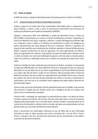 385
2.2 Visita ao Estado
A CPMI não visitou o estado do Maranhão porque não estava previsto no Plano de Trabalho.
2.2.1 Implementação do Projeto Integral Básico do Pacto
Embora o governo do estado não tenha encaminhado informações sobre o andamento do
Pacto Estadual, a análise é feita a partir do documento encaminhado pela Secretaria de
Políticas para Mulheres da Presidência da República (SPM/PR).
Segundo o documento (DOC 133 CPMIVCM), o estado do Maranhão firmou o Pacto em
08..07.2008 e comprometeu-se a instalar um Centro de Referência em Balsas, reaparelhar os
Centros de Referência de Caxias, Imperatriz, reformar e ampliar 04 delegacias da Mulher (São
Luis, Imperatriz, Caxias e Balsas e 07 Núcleos de atendimento à mulher em delegacias de
polícia, aparelhamento das Casas Abrigo de São Luis e Imperatriz, reformar e aparelhar um
espaço do IML específico para atendimento às mulheres, aparelhar o Núcleo da Defensoria da
Mulher, capacitar profissionais da área de segurança e da rede especializada, de CREAS e
CRAS, de organizações de mulheres, construção de um banco de dados sobre violência contra
a mulher no estado, criar centro de reabilitação do agressor, além de ações na área da saúde e
tráfico de mulherees e exploração sexual, para mulheres em situação de prisão, dentre outra
ações.
Conforme Avalição do Pacto elaborado pela Secretaria da Mulher constante no documento
enviado pela SPM/PR (DOC 133 Anexo MID 012) referente à Avaliação do Pacto no estado do
Maranhão, no ano de 2010, tem-se que foram reaparelhados os Centros de Referência de São
Luis, Caxias, São João do Sotér e criado um em Imperatriz. Não há menção sobre o Centro de
Referência de Balsas. No que se refere ao reaparelhamento das DEAMs informa que a reforma
dos prédios não ocorreu por falta de documentação dos imóveis ou terrenos. A justificativa é
questionável, uma vez que se as instalações foram alugadas pelo poder público deveriam ter
documentação regular.
Informa ainda, que foram distribuídos 120 kits (aparelhamento) para as DEAMs. O documento
não menciona a relação dos kits. Destaca ainda, que a Delegacia de São Luis recebeu uma
viatura nova e completamente equipada.
Informa ainda, a realização de capacitação via teleconferências sobre a Lei Maria da Penha,
Conselho e grupos de mulheres. No entanto, não traz informação sobre o número de pessoas
atingidas pelas capacitações nem a duração destas. Destaca também o aparelhamento de 12
núcleos de enfrentamento à violência contra a mulher, das duas varas especializadas, da Casa
Abrigo de São Luis e do Centro de Referência Santa Micaela.
Como o documento traz informações referentes ao ano de 2010, não se tem informação
atualizada se todas as ações previstas para serem concluídas até o ano de 2012 o foram.
Chama a atenção o fato de a Secretaria de Orçamento não ter encaminhado a esta CPMI o
orçamento da Secretaria da Mulher.
 