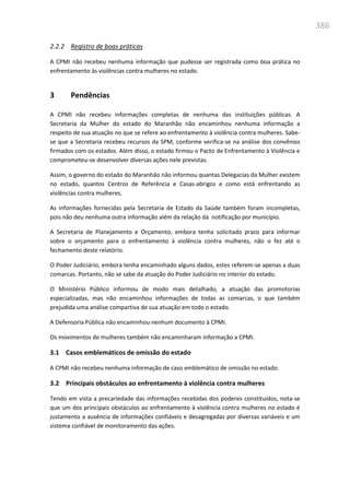 386
2.2.2 Registro de boas práticas
A CPMI não recebeu nenhuma informação que pudesse ser registrada como boa prática no
enfrentamento às violências contra mulheres no estado.
3 Pendências
A CPMI não recebeu informações completas de nenhuma das instituições públicas. A
Secretaria da Mulher do estado do Maranhão não encaminhou nenhuma informação a
respeito de sua atuação no que se refere ao enfrentamento à violência contra mulheres. Sabe-
se que a Secretaria recebeu recursos da SPM, conforme verifica-se na análise dos convênios
firmados com os estados. Além disso, o estado firmou o Pacto de Enfrentamento à Violência e
comprometeu-se desenvolver diversas ações nele previstas.
Assim, o governo do estado do Maranhão não informou quantas Delegacias da Mulher existem
no estado, quantos Centros de Referência e Casas-abrigos e como está enfrentando as
violências contra mulheres.
As informações fornecidas pela Secretaria de Estado da Saúde também foram incompletas,
pois não deu nenhuma outra informação além da relação da notificação por município.
A Secretaria de Planejamento e Orçamento, embora tenha solicitado prazo para informar
sobre o orçamento para o enfrentamento à violência contra mulheres, não o fez até o
fechamento deste relatório.
O Poder Judiciário, embora tenha encaminhado alguns dados, estes referem-se apenas a duas
comarcas. Portanto, não se sabe da atuação do Poder Judiciário no interior do estado.
O Ministério Público informou de modo mais detalhado, a atuação das promotorias
especializadas, mas não encaminhou informações de todas as comarcas, o que também
prejudida uma análise compartiva de sua atuação em todo o estado.
A Defensoria Pública não encaminhou nenhum documento à CPMI.
Os movimentos de mulheres também não encaminharam informação a CPMI.
3.1 Casos emblemáticos de omissão do estado
A CPMI não recebeu nenhuma informação de caso emblemático de omissão no estado.
3.2 Principais obstáculos ao enfrentamento à violência contra mulheres
Tendo em vista a precariedade das informações recebidas dos poderes constituídos, nota-se
que um dos principais obstáculos ao enfrentamento à violência contra mulheres no estado é
justamento a ausência de informações confiáveis e desagregadas por diversas variáveis e um
sistema confiável de monitoramento das ações.
 