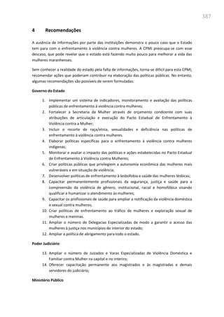 387
4 Recomendações
A ausência de informações por parte das instituições demonstra o pouco caso que o Estado
tem para com o enfrentamento à violência contra mulheres. A CPMI preocupa-se com esse
descaso, que pode revelar que o estado está fazendo muito pouco para melhorar a vida das
mulheres maranhenses.
Sem conhecer a realidade do estado pela falta de informações, torna-se difícil para esta CPMI,
recomendar ações que poderiam contribuir na elaboração das políticas públicas. No entanto,
algumas recomendações são possíveis de serem formuladas:
Governo do Estado
1. Implementar um sistema de indicadores, monitoramento e avaliação das políticas
públicas de enfrentamento à violência contra mulheres;
2. Fortalecer a Secretaria da Mulher através de orçamento condizente com suas
atribuições de articulação e execução do Pacto Estadual de Enfrentamento à
Violência contra a Mulher;
3. Incluir o recorte de raça/etnia, sexualidades e deficiência nas políticas de
enfrentamento à violência contra mulheres.
4. Elaborar políticas específicas para o enfrentamento à violência contra mulheres
indígenas;
5. Monitorar e avaliar o impacto das políticas e ações estabelecidas no Pacto Estadual
de Enfrentamento à Violência contra Mulheres;
6. Criar políticas públicas que privilegiem a autonomia econômica das mulheres mais
vulneráveis e em situação de violência;
7. Desenvolver políticas de enfrentamento à lesbofobia e saúde das mulheres lésbicas;
8. Capacitar permanentemente profissionais da segurança, justiça e saúde para a
compreensão da violência de gênero, institucional, racial e homofóbica visando
qualificar e humanizar o atendimento às mulheres;
9. Capacitar os profissionais de saúde para ampliar a notificação da violência doméstica
e sexual contra mulheres;
10. Criar políticas de enfrentamento ao tráfico de mulheres e exploração sexual de
mulheres e meninas.
11. Ampliar o número de Delegacias Especializadas de modo a garantir o acesso das
mulheres à justiça nos municípios do interior do estado;
12. Ampliar a política de abrigamento para todo o estado.
Poder Judiciário
13. Ampliar o número de Juizados e Varas Especializadas de Violência Doméstica e
Familiar contra Mulher na capital e no interiro;
14. Oferecer capacitação permanente aos magistrados e às magistradas e demais
servidores do judiciário;
Ministério Público
 