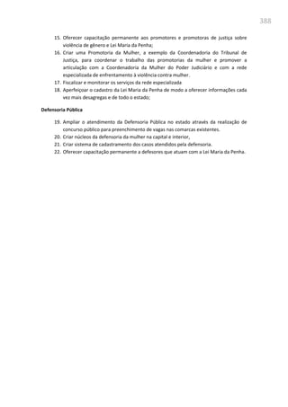 388
15. Oferecer capacitação permanente aos promotores e promotoras de justiça sobre
violência de gênero e Lei Maria da Penha;
16. Criar uma Promotoria da Mulher, a exemplo da Coordenadoria do Tribunal de
Justiça, para coordenar o trabalho das promotorias da mulher e promover a
articulação com a Coordenadoria da Mulher do Poder Judiciário e com a rede
especializada de enfrentamento à violência contra mulher.
17. Fiscalizar e monitorar os serviços da rede especializada
18. Aperfeiçoar o cadastro da Lei Maria da Penha de modo a oferecer informações cada
vez mais desagregas e de todo o estado;
Defensoria Pública
19. Ampliar o atendimento da Defensoria Pública no estado através da realização de
concurso público para preenchimento de vagas nas comarcas existentes.
20. Criar núcleos da defensoria da mulher na capital e interior,
21. Criar sistema de cadastramento dos casos atendidos pela defensoria.
22. Oferecer capacitação permanente a defesores que atuam com a Lei Maria da Penha.
 
