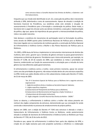 38
como estrutura básica o Conselho Nacional dos Direitos da Mulher, o Gabinete e até
três Subsecretarias.
Enquanto que sua missão está identificada no art. 22, a execução da política não é claramente
atribuída à SPM, delimitando-a como de assessoramento. Apesar de elevada à condição de
Secretaria Essencial da Presidência, sua existência ainda está atrelada à situação de
assessoramento à Presidência para a formulação e coordenação da política. Deste modo, a
Secretaria tem o papel de articular junto aos demais ministérios a execução e implementação
da política, algo que, apesar da importância de para garantir a interseccionalidade da política,
reduz o seu poder executivo.
Vale destacar a existência de mecanismos de participação social na formulação da política,
tanto através do CNDM quanto pelas Conferências Nacionais de Políticas para as Mulheres.
Esta maior ligação com os movimentos de mulheres garantiu a construção da Política Nacional
de Enfrentamento à Violência Contra a Mulher e dos Planos Nacionais de Políticas para as
Mulheres.
Em 2003, a SPM atuou de forma a implementar os instrumentos internacionais de direitos das
mulheres, bem como garantir que a temática de gênero entrasse na pauta governamental e
compusesse as diretrizes de governo. Percebemos que o tema está presente, por exemplo, no
Decreto nº 5.248, de 20 de outubro de 2004, que estabelece as metas e prioridades do
Governo, evidenciando sua função de assessoramento e articulação para a inclusão do tema
gênero nas mais diferentes ações governamentais.
O enfrentamento à violência contra a mulher, neste primeiro momento, apesar de constar
como uma das prioridades do governo, não estava incluído dentro de uma estrutura específica
na SPM, tendo suas ações diluídas entre as três subsecretarias criadas pelo Decreto nº 4.625,
de 21 de março de 2003.
“Art. 2º A Secretaria Especial de Políticas para as Mulheres tem a seguinte estrutura
organizacional:
I - órgão de assistência direta e imediata ao Secretário Especial: Gabinete;
II - órgãos específicos singulares:
a) Subsecretaria de Planejamento de Políticas para as Mulheres;
b) Subsecretaria de Monitoramento de Programas e Ações Temáticas; e
c) Subsecretaria de Articulação Institucional;
III - órgão colegiado: Conselho Nacional dos Direitos da Mulher - CNDM.”
Como se observa, o enfrentamento à violência contra a mulher não estava presente em
nenhum dos órgãos componentes da estrutura, demonstrando que sua concepção foi sendo
construída e desenvolvida no processo de amadurecimento da própria política.
Apenas em 2009, com a edição do Decreto nº 7.043 esta estrutura é alterada e criada a
Subsecretaria de Enfrentamento à Violência Contra as Mulheres, sendo posteriormente
elevada à condição de Secretaria de Enfrentamento à Violência Contra as Mulheres por força
do Decreto nº 7.765, de 25 de Junho de 2012.
Percebe-se que, apesar do enfrentamento à violência fazer parte dos objetivos da SPM, a
criação de um órgão exclusivo para este propósito aumentou a eficiência e a elaboração
 