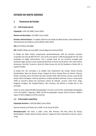 389
ESTADO DE MATO GROSSO
1 Panorama do Estado
1.1 Informações gerais
População: 3.035.122 (IBGE, Censo 2010)
Número de Municípios: 141 (IBGE, Censo 2010)
Divisões administrativas: 12 regiões (Governo do Estado do Mato Grosso, Pacto Nacional de
Enfrentamento de Violência contra Mulher 2010, 2012)
IDH: 0,773 (IPEA, IDH 2000)
PIB: 59.600 milhões de reais (IBGE, Contas Regionais do Brasil 2010)
O Estado de Mato Grosso compreende aproximadamente 10% do território nacional,
ocupando uma área de 903 357 km², mas conta com apenas 1,59% da população do País. Está
localizado na região Centro-Oeste. Tem a porção norte de seu território ocupada pela
Amazônia Legal, sendo o sul do estado pertencente ao Centro-Sul do Brasil. Tem como limites:
Amazonas, Pará (N); Tocantins, Goiás (L); Mato Grosso do Sul (S); Rondônia e Bolívia (O). A
capital é Cuiabá.
O estado tem 141 municípos e as cidades mais importantes são Cuiabá, Várzea Grande,
Rondonópolis, Barra do Garças, Sinop, Tangará da Serra, Campo Novo do Parecis, Cáceres,
Pontes e Lacerda, Juína, Primavera do Leste, Campo Verde, Alta Floresta, Sorriso, Lucas do Rio
Verde e Barra do Bugres. Extensas planícies e amplos planaltos dominam a área, a maior parte
(74%) se encontra abaixo dos seiscentos metros de altitude. Juruena, Teles Pires, Xingu,
Araguaia, Paraguai, Rio Guaporé,Piqueri, São Lourenço, das Mortes e Cuiabá são os rios
principais.
Vivem na zona urbana 83,28% da população e na zona rural 16,72%. A densidade demográfica
é de 3,16 hab/km2
. Segundo o IBGE, 56,73% da população é parda, 36,1% é branca, 6,09% é
negra, 0,73% é indígena e 0,37% é amarela.
1.2 Informações específicas
População feminina: 1.549.536 (IBGE, Censo 2010)
Data de assinatura do Pacto com a SPM: 31 de março de 2010
Municípios-polo: são treze, a saber: Juína, Alta Floresta, Vila Rica, Barra do Garças,
Rondonópolis, Cuiabá, Várzea Grande, Cáceres, Tangará da Serra, Diamantino, Sorriso, Juara e
Sinop.
 