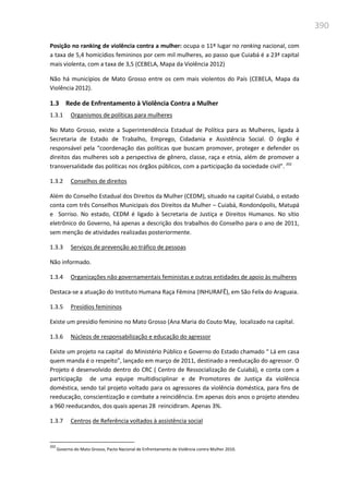 390
Posição no ranking de violência contra a mulher: ocupa o 11º lugar no ranking nacional, com
a taxa de 5,4 homicídios femininos por cem mil mulheres, ao passo que Cuiabá é a 23ª capital
mais violenta, com a taxa de 3,5 (CEBELA, Mapa da Violência 2012)
Não há municípios de Mato Grosso entre os cem mais violentos do País (CEBELA, Mapa da
Violência 2012).
1.3 Rede de Enfrentamento à Violência Contra a Mulher
1.3.1 Organismos de políticas para mulheres
No Mato Grosso, existe a Superintendência Estadual de Política para as Mulheres, ligada à
Secretaria de Estado de Trabalho, Emprego, Cidadania e Assistência Social. O órgão é
responsável pela “coordenação das políticas que buscam promover, proteger e defender os
direitos das mulheres sob a perspectiva de gênero, classe, raça e etnia, além de promover a
transversalidade das políticas nos órgãos públicos, com a participação da sociedade civil”. 202
1.3.2 Conselhos de direitos
Além do Conselho Estadual dos Direitos da Mulher (CEDM), situado na capital Cuiabá, o estado
conta com três Conselhos Municipais dos Direitos da Mulher – Cuiabá, Rondonópolis, Matupá
e Sorriso. No estado, CEDM é ligado à Secretaria de Justiça e Direitos Humanos. No sítio
eletrônico do Governo, há apenas a descrição dos trabalhos do Conselho para o ano de 2011,
sem menção de atividades realizadas posteriormente.
1.3.3 Serviços de prevenção ao tráfico de pessoas
Não informado.
1.3.4 Organizações não governamentais feministas e outras entidades de apoio às mulheres
Destaca-se a atuação do Instituto Humana Raça Fêmina (INHURAFÊ), em São Felix do Araguaia.
1.3.5 Presídios femininos
Existe um presídio feminino no Mato Grosso (Ana Maria do Couto May, localizado na capital.
1.3.6 Núcleos de responsabilização e educação do agressor
Existe um projeto na capital do Ministério Público e Governo do Estado chamado “ Lá em casa
quem manda é o respeito”, lançado em março de 2011, destinado a reeducação do agressor. O
Projeto é desenvolvido dentro do CRC ( Centro de Ressocialização de Cuiabá), e conta com a
participaçãp de uma equipe multidisciplinar e de Promotores de Justiça da violência
doméstica, sendo tal projeto voltado para os agressores da violência doméstica, para fins de
reeducação, conscientização e combate a reincidência. Em apenas dois anos o projeto atendeu
a 960 reeducandos, dos quais apenas 28 reincidiram. Apenas 3%.
1.3.7 Centros de Referência voltados à assistência social
202
Governo do Mato Grosso, Pacto Nacional de Enfrentamento de Violência contra Mulher 2010.
 