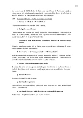 391
São encontrados 42 CREAS (Centro de Referência Especializado da Assistência Social) no
estado, apenas dois deles localizados na capital. Já o número de CRAS (Centro de Referência da
Assistência Social) é de 174 no estado, sendo treze deles na capital.
1.3.8 Rede de atendimento à mulher em situação de violência
a) Centros de Referência e Apoio à Mulher
Existem duas unidades – Lucas do Rio Verde e Sorriso.
b) Delegacias especializadas
Contabilizam-se seis unidades no estado, conhecidas como Delegacias Especializadas de
Defesa da Mulher (DEDM) e distribuídas pelos seguintes municípios: Rondonópolis, Cuiabá
(duas), Cáceres, Barra do Garças e Várzea Grande.
c) Juizados ou varas especializadas de violência doméstica e familiar contra a
mulher
Há quatro juizados no estado, dois na Capital (cada um com 2 juízes, totalizando 4), um em
Várzea Grande e outro em Rondonópolis.
d) Promotorias ou Núcleos especializados no Ministério Público
Há a Coordenação das Promotorias de Combate à Violência Doméstica e Familiar contra a
Mulher, em Cuiabá e um Núcleo com quatro Promotorias Criminais Especializadas no
Combate à Violência Doméstica e Familiar contra a Mulher em Cuiabá.
e) Núcleos especializados na Defensoria Pública
O estado não conta com serviço especializado para atendimento de mulheres vítimas de
violência doméstica, sendo o assunto tratado pela Coordenadoria dos Direitos Humanos –
Cuiabá.
f) Serviços de perícia
Há um Instituto Médico Legal em Sinop.
g) Serviços de abrigamento
O estado possui quatro casas-abrigo, distribuídas pelos municípios de Cuiabá, Rondonópolis,
Sorriso e Várzea Grande.
h) Serviços de Atenção à Saúde das Mulheres em Situação de Violência
Há disponível o Hospital Universitário Júlio Muller, em Cuiabá.
 
