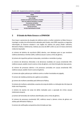 392
Quadro 164: Equipamentos existentes no Estado
Serviços Quantidade
DEAM 06
Centros de Referência 02
Casas Abrigo 04
Juizados de Violência Doméstica e Familiar 04
Varas de Violência Doméstica e Familiar 00
Promotorias da Mulher 04
Defensorias da Mulher – NUDEM 00
Serviço de Perícia 01
Serviço Especializado de Saúde 01
Fonte: CPMIVCM
2 O Estado do Mato Grosso e a CPMIVCM
Para traçar o panorama da situação de violência contra a mulher existente no Mato Grosso e
investigar as ações de enfrentamento adotadas pelo Estado, esta CPMI requisitou as seguintes
informações ao Governo estadual e aos órgãos do sistema de justiça (Poder Judiciário,
Ministério Público e Defensoria), relativas aos anos de 2007 a 2011 ou aos 12 meses anteriores
à data da requisição:
a) número de boletins de ocorrência (BOs) abertos, com destaque para os que envolvem
violência doméstica e familiar (VDF), violência sexual e outros crimes de gênero;
b) número de inquéritos policiais instaurados, concluídos e remetidos à justiça;
c) número de denúncias oferecidas e de denúncias recebidas em causas envolvendo VDF,
violência sexual, assédio moral e outros crimes de gênero, com discriminação dos tipos penais;
d) número de processos abertos e de processos concluídos em causas envolvendo VDF,
violência sexual, assédio moral e outras de gênero;
e) número de ações judiciais por violência contra a mulher transitadas em julgado;
f) número de medidas protetivas de urgência concedidas;
g) número de mulheres atendidas pela Defensoria Pública;
h) número de mulheres submetidas a exames de corpo de delito e a indicação dos três tipos de
lesão mais frequentes;
i) número de exames de corpo de delito realizados para a apuração de crimes sexuais
(sobretudo estupro);
j) número de homicídios de mulheres identificados como crimes de gênero;
k) número de processos envolvendo VDF, violência sexual e demais crimes de gênero em
análise pelo Ministério Público; e
l) número de notificações compulsórias discriminadas por tipo.
 