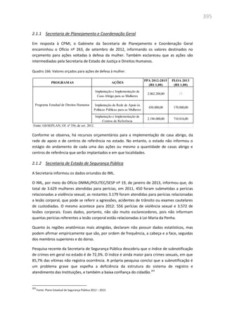 395
2.1.1 Secretaria de Planejamento e Coordenação Geral
Em resposta à CPMI, o Gabinete da Secretaria de Planejamento e Coordenação Geral
encaminhou o Ofício nº 263, de setembro de 2012, informando os valores destinados no
orçamento para ações voltadas à defesa da mulher. Também esclareceu que as ações são
intermediadas pela Secretaria de Estado de Justiça e Direitos Humanos.
Quadro 166: Valores orçados para ações de defesa à mulher.
Conforme se observa, há recursos orçamentários para a implementação de casa abrigo, da
rede de apoio e de centros de referência no estado. No entanto, o estado não informou o
estágio do andamento de cada uma das ações ou mesmo a quantidade de casas abrigo e
centros de referência que serão implantados e em que localidades.
2.1.2 Secretaria de Estado de Segurança Pública
A Secretaria informou os dados oriundos do IML.
O IML, por meio do Ofício DMML/POLITEC/SESP nº 19, de janeiro de 2013, informou que, do
total de 3.629 mulheres atendidas para perícias, em 2011, 450 foram submetidas a perícias
relacionadas a violência sexual; as restantes 3.179 foram atendidas para perícias relacionadas
a lesão corporal, que pode se referir a agressões, acidentes de trânsito ou exames cautelares
de custodiadas. O mesmo acontece para 2012: 556 perícias de violência sexual e 3.572 de
lesões corporais. Esses dados, portanto, não são muito esclarecedores, pois não informam
quantas perícias referentes a lesão corporal estão relacionadas à Lei Maria da Penha.
Quanto às regiões anatômicas mais atingidas, declaram não possuir dados estatísticos, mas
podem afirmar empiricamente que são, por ordem de frequência, a cabeça e a face, seguidas
dos membros superiores e do dorso.
Pesquisa recente da Secretaria de Segurança Pública descobriu que o índice de subnotificação
de crimes em geral no estado é de 72,3%. O índice é ainda maior para crimes sexuais, em que
85,7% das vítimas não registra ocorrência. A própria pesquisa conclui que a subnotificação é
um problema grave que espelha a deficiência da estrutura do sistema de registro e
atendimento das Instituições, e também a baixa confiança do cidadão.203
203
Fonte: Plano Estadual de Segurança Pública 2012 – 2015
PROGRAMAS AÇÕES
PPA 2012-2015
(R$ 1,00)
PLOA 2013
(R$ 1,00)
Implantação e Implementação de
Casa Abrigo para as Mulheres
2.062.204,00 / /
Implantação da Rede de Apoio às
Políticas Públicas para as Mulheres
450.000,00 170.000,00
Implantação e Implementação de
Centros de Referência
2.196.000,00 710.816,00
Fonte: GS/SEPLAN, Of. nº 356, de set. 2012.
Programa Estadual de Direitos Humanos
 