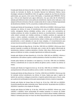 398
Enviada pelo Núcleo de Várzea Grande (p. 9 do Doc. VCM 241) em 2/4/2012. Informa que na
reunião da Comissão da Mulher do Conselho Nacional de Defensores Públicos Gerais
(Condege), realizada em Natal/RN em 2011, foi sugerida a adoção de uma ficha de entrevista
padronizada, que apuraria, entre outras informações, a requisitada pela CPMIVCM. Informa
que a ficha já está disponível para alguns defensores, mas que ainda não foi oficialmente
adotada pela Defensoria Geral como política de atendimento. Aponta como razão para a não
adoção da ficha de entrevista o fato de o estado ainda não ter criado um Núcleo Especializado
de Atendimento à Mulher. Por fim, encaminha o modelo da ficha de entrevista;
Enviada pelo Núcleo de Paranatinga (p. 11 do Doc. VCM 241) em 3/4/2012. Informa que foram
realizados nos últimos 12 meses 14 atendimentos de casos de violência doméstica contra
mulher, abrangendo diversas atividades jurídicas, como: a) ações civis cominatórias de
medidas protetivas da mulher; b) pedidos de divórcio ou reconhecimento e dissolução de
união estável cumulada com medidas protetivas; c) medidas cautelares de separação de
corpos e outras cautelares cumuladas com medidas protetivas; d) contestações nestas
mesmas ações; e) orientações e esclarecimentos verbais e diretos para as vítimas acerca dos
procedimentos a serem adotados em caso de novas violações; e f) encaminhamento para
serviços locais de assistência social e à Delegacia de Polícia Civil para as devidas providências;
Enviada pelo Núcleo de Água Boa (p. 13 do Doc. VCM 241) em 3/4/2012. Informa que não é
possível responder ao pedido de informação, pois o núcleo não faz registro diferenciado de
atendimentos relativos à violência doméstica e familiar. Além disso, informa que, por haver
apenas um defensor no núcleo, a atuação é geralmente em defesa do acusado;
Enviada pelo Núcleo de Nova Xavantina (p. 14 do Doc. VCM 241) em 4/4/2012. Informa o
atendimento a 30 mulheres sujeitas a violência doméstica e familiar nos últimos 12 meses;
Enviada pelos Núcleos de Comodoro e de Sapezal (p. 15 do Doc. VCM 241) em 9/4/2012.
Informa o atendimento de 12 casos de violência de gênero contra a mulher nos últimos 12
meses;
Enviada pelo Núcleo de Tangará da Serra (p. 16 do Doc. VCM 241) em 4/4/2012. Informa o
acompanhamento 139 casos de violência contra a mulher nos últimos 12 meses;
Enviada pelo Núcleo de Nova Mutum (p. 17 do Doc. VCM 241) em 9/4/2012. Informa que não
foi realizado nenhum atendimento nos últimos 12 meses. Explica que após o registro do
boletim de ocorrência a delegacia encaminha o inquérito policial direto para o Fórum, onde,
por ausência de manifestação da vítima pela representação criminal, a maioria é arquivada;
Enviada pelo Núcleo de Campo Novo do Parecis (p. 18 do Doc. VCM 241) em 4/4/2012.
Encaminha planilha das ações conhecidas como "Maria da Penha" do período entre 3/1/2011 a
20/3/2012. A planilha é uma relação de 78 ações;
Enviada pelo Núcleo de Colíder (p. 23 do Doc. VCM 241) em 4/4/2012. Informa que, entre
1/4/2011 e 4/4/2012, foram protocoladas 69 medidas protetivas na comarca de Colíder
relativas a violência doméstica e familiar. Informa que na maioria dessas medidas a Defensoria
Pública é nomeada para atuar em favor da vítima hipossuficiente e que esses atendimentos,
 
