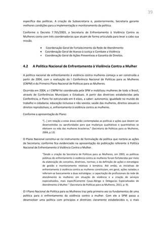 39
específica das políticas. A criação da Subsecretaria e, posteriormente, Secretaria garante
melhores condições para a implementação e monitoramento da política.
Conforme o Decreto 7.765/2003, a Secretaria de Enfrentamento à Violência Contra as
Mulheres conta com três coordenadorias que atuam de forma articulada para levar a cabo sua
missão.
 Coordenação Geral de Fortalecimento da Rede de Atendimento
 Coordenação Geral de Acesso à Justiça e Combate a Violência
 Coordenação Geral de Ações Preventivas e Garantia de Direitos.
4.2 A Política Nacional de Enfrentamento à Violência Contra a Mulher
A política nacional de enfrentamento à violência contra mulheres começa a ser construída a
partir de 2004, com a realização da I Conferência Nacional de Políticas para as Mulheres
(CNPM) e do Primeiro Plano Nacional de Políticas para as Mulheres.
Ocorrida em 2004, a I CNPM foi coordenada pela SPM e mobilizou mulheres de todo o Brasil,
através de Conferências Municipais e Estaduais. A partir das diretrizes estabelecidas pela
Conferência, o Plano foi estruturado em 4 eixos, a saber: autonomia; igualdade no mundo do
trabalho e cidadania; educação inclusiva e não sexista; saúde das mulheres, direitos sexuais e
direitos reprodutivos; e, enfrentamento à violência contra as mulheres.
Conforme a apresentação do Plano:
“*...+ em relação a estas áreas estão contempladas as políticas e ações que devem ser
desenvolvidas ou aprofundadas para que mudanças qualitativas e quantitativas se
efetivem na vida das mulheres brasileiras.” (Secretaria de Políticas para as Mulheres,
2004, p.13)
O Plano Nacional constitui-se no instrumento de formulação da política que norteia as ações
da Secretaria, conforme fica evidenciado na apresentação da publicação referente à Política
Nacional de Enfrentamento à Violência Contra a Mulher.
“Desde a criação da Secretaria de Políticas para as Mulheres, em 2003, as políticas
públicas de enfrentamento à violência contra as mulheres foram fortalecidas por meio
da elaboração de conceitos, diretrizes, normas; e da definição de ações e estratégias
de gestão e monitoramento relativas à temática. Até então, as iniciativas de
enfrentamento à violência contra as mulheres constituíam, em geral, ações isoladas e
referiam-se basicamente a duas estratégias: a capacitação de profissionais da rede de
atendimento às mulheres em situação de violência e a criação de serviços
especializados, mais especificamente Casas-Abrigo e Delegacias Especializadas de
Atendimento à Mulher.” (Secretaria de Políticas para as Mulheres, 2011, p. 9).
O I Plano Nacional de Política para as Mulheres traz pela primeira vez os fundamentos de uma
política para o enfrentamento da violência contra a mulher. Com ele a SPM passa a
desenvolver uma política com princípios e diretrizes claramente estabelecidos e, o mais
 