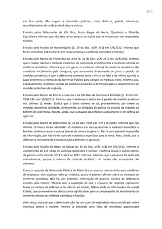 399
em boa parte, dão origem a demandas judiciais, como divórcio, guarda, alimentos,
reconhecimento de união estável, dentre outras;
Enviada pelas Defensorias de Vila Rica, Porto Alegre do Norte, Querência e Ribeirão
Cascalheira informa que não tem como acessar os dados que se encontram nos respectivos
núcleos.
Enviada pelo Núcleo de Rondonópolis (p. 29 do Doc. VCM 241) em 5/4/2012. Informa que
foram atendidas 186 mulheres em causas relativas a violência doméstica e familiar;
Enviada pelo Núcleo de Primavera do Leste (p. 31 do Doc. VCM 241) em 10/4/2012. Informa
que o núcleo não faz o controle estatístico do número de atendimentos a mulheres vítimas de
violência doméstica. Informa que, em geral, as mulheres vítimas de violência doméstica são
atendidas inicialmente pela delegacia, que encaminha diretamente ao juízo o pedido de
medidas protetivas, e que a defensoria somente toma ciência do fato e da vítima quando o
juízo determina a intimação do Defensor Público para adoção de medidas cíveis. Informa que,
eventualmente, mulheres vítimas de violência procuram a defensoria para o requerimento de
medidas protetivas de urgência;
Enviada pelo Núcleo de Pontes e Lacerda e de Vila Bela da Santíssima Trindade (p. 33 do Doc.
VCM 241) em 10/4/2012. Informa que a defensoria atuou em 1 pedido de medida protetiva
nos últimos 12 meses. Explica que o baixo número se dá, provavelmente, por serem as
medidas protetivas solicitadas diretamente ao delegado de polícia na ocasião do registro do
boletim de ocorrência. Aponta, ainda, que a atuação da defensoria geralmente é em defesa do
agressor;
Enviada pelo Núcleo de Diamantino (p. 34 do Doc. VCM 241) em 11/4/2012. Informa que nos
últimos 12 meses foram atendidas 15 mulheres em causas relativas a violência doméstica e
familiar, violência sexual e outras formas de crimes de gênero. Alerta para possível imprecisão
da informação, por não haver controle estatístico específico para o tema. Nota, ainda, que a
defensoria normalmente é nomeada para defender o agressor;
Enviada pelo Núcleo de Barra do Garças (p. 36 do Doc. VCM 241) em 8/5/2012. Informa o
atendimento de 211 casos de violência doméstica e familiar, violência sexual e outros crimes
de gênero entre abril de 2011 e abril de 2012. Informa, ademais, que a pesquisa foi realizada
manualmente, porque o sistema de controle estatístico do núcleo não acompanha tais
números.
Como a resposta da Defensoria Pública de Mato Grosso apenas reencaminha essa coletânea
de respostas, sem qualquer esforço sintético, pouco é possível afirmar sobre os números de
mulheres atendidas. Não há, por exemplo, informação de quantos núcleos de defensoria
existem pelo interior. Mesmo com a suposição de que o conjunto de resposta represente
todos os núcleos de defensoria do interior do estado, faltam ainda as informações da capital
Cuiabá, que provavelmente são bastante significativas para a compreensão do atendimento às
mulheres vítimas de violência doméstica e familiar.
Além disso, nota-se que a defensoria não faz um controle estatístico institucionalizado sobre
violência contra a mulher, mesmo já existindo uma ficha de entrevista padronizada
 