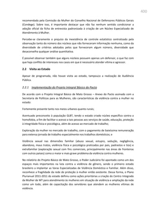 400
recomendada pela Comissão da Mulher do Conselho Nacional de Defensores Públicos Gerais
(Condege). Sobre isso, é importante destacar que não faz nenhum sentido condicionar a
adoção oficial da ficha de entrevista padronizada à criação de um Núcleo Especializado de
Atendimento à Mulher.
Percebe-se claramente o prejuízo da inexistência de controle estatístico centralizado pela
observação tanto do número dos núcleos que não forneceram informação nenhuma, como da
diversidade de critérios adotados pelos que forneceram algum número, diversidade que
desaconselha qualquer análise quantitativa.
É possível observar também que alguns núcleos possuem apenas um defensor, o que faz com
que haja conflito de interesses nos casos em que é necessário atender vítima e agressor.
2.2 Visita ao Estado
Apesar de programada, não houve visita ao estado, tampouco a realização de Audiência
Pública.
2.2.1 Implementação do Projeto Integral Básico do Pacto
De acordo com o Projeto Integral Básico de Mato Grosso – Anexo do Pacto assinado com a
Secretaria de Políticas para as Mulheres, são características da violência contra a mulher no
estado:
Fortemente presente tanto nos meios urbanos quanto rurais;
Acentuado preconceito à população GLBT, tendo o estado criado núcleo específico contra a
homofobia, a fim de facilitar o acesso a tais pessoas aos serviços de saúde, educação, proteção
à integridade física e psicológica, além de acesso ao mercado de trabalho;
Exploração da mulher no mercado de trabalho, com o pagamento de baixíssima remuneração
para extensa jornada de trabalho especialmente nos trabalhos domésticos; e
Violência sexual nas dimensões familiar (abuso sexual, estupro, sedução, negligência,
abandono, maus tratos, violência física e psicológica praticados por pais, padrastos e tios) e
extrafamiliar (exploração sexual com fins comerciais, principalmente nas áreas de fronteiras
com outros países) como o maior e mais grave problema da violência contra mulheres.
No relatório do Projeto Básico de Mato Grosso, o Poder Judiciário foi apontado como um dos
espaços mais importantes na luta contra a violência de gênero, sendo o primeiro estado
brasileiro a implantar as Varas Especializadas de Violência Doméstica e Familiar. Além disso,
reconhece a fragilidade da rede de proteção à mulher então existente. Dessa forma, o Plano
Plurianual 2011-2011 do estado definiu como ações prioritárias a criação do Centro Integrado
da Mulher de MT para atendimento às mulheres em situação de violência e ampliação da rede
como um todo, além de capacitação dos servidores que atendem as mulheres vítimas de
violência.
 