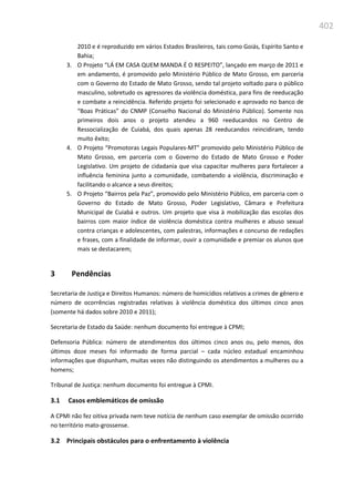 402
2010 e é reproduzido em vários Estados Brasileiros, tais como Goiás, Espírito Santo e
Bahia;
3. O Projeto “LÁ EM CASA QUEM MANDA É O RESPEITO”, lançado em março de 2011 e
em andamento, é promovido pelo Ministério Público de Mato Grosso, em parceria
com o Governo do Estado de Mato Grosso, sendo tal projeto voltado para o público
masculino, sobretudo os agressores da violência doméstica, para fins de reeducação
e combate a reincidência. Referido projeto foi selecionado e aprovado no banco de
“Boas Práticas” do CNMP (Conselho Nacional do Ministério Público). Somente nos
primeiros dois anos o projeto atendeu a 960 reeducandos no Centro de
Ressocialização de Cuiabá, dos quais apenas 28 reeducandos reincidiram, tendo
muito êxito;
4. O Projeto “Promotoras Legais Populares-MT” promovido pelo Ministério Público de
Mato Grosso, em parceria com o Governo do Estado de Mato Grosso e Poder
Legislativo. Um projeto de cidadania que visa capacitar mulheres para fortalecer a
influência feminina junto a comunidade, combatendo a violência, discriminação e
facilitando o alcance a seus direitos;
5. O Projeto “Bairros pela Paz”, promovido pelo Ministério Público, em parceria com o
Governo do Estado de Mato Grosso, Poder Legislativo, Câmara e Prefeitura
Municipal de Cuiabá e outros. Um projeto que visa à mobilização das escolas dos
bairros com maior índice de violência doméstica contra mulheres e abuso sexual
contra crianças e adolescentes, com palestras, informações e concurso de redações
e frases, com a finalidade de informar, ouvir a comunidade e premiar os alunos que
mais se destacarem;
3 Pendências
Secretaria de Justiça e Direitos Humanos: número de homicídios relativos a crimes de gênero e
número de ocorrências registradas relativas à violência doméstica dos últimos cinco anos
(somente há dados sobre 2010 e 2011);
Secretaria de Estado da Saúde: nenhum documento foi entregue à CPMI;
Defensoria Pública: número de atendimentos dos últimos cinco anos ou, pelo menos, dos
últimos doze meses foi informado de forma parcial – cada núcleo estadual encaminhou
informações que dispunham, muitas vezes não distinguindo os atendimentos a mulheres ou a
homens;
Tribunal de Justiça: nenhum documento foi entregue à CPMI.
3.1 Casos emblemáticos de omissão
A CPMI não fez oitiva privada nem teve notícia de nenhum caso exemplar de omissão ocorrido
no território mato-grossense.
3.2 Principais obstáculos para o enfrentamento à violência
 