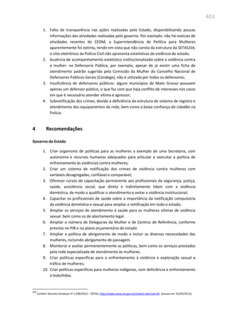 403
1. Falta de transparência nas ações realizadas pelo Estado, disponibilizando poucas
informações das atividades realizadas pelo governo. Por exemplo: não há notícias de
atividades recentes do CEDM; a Superintendência de Política para Mulheres
aparentemente foi extinta, tendo em vista que não consta da estrutura da SETAS204;
o sítio eletrônico da Polícia Civil não apresenta estatísticas de violência do estado;
2. Ausência de acompanhamento estatístico institucionalizado sobre a violência contra
a mulher: na Defensoria Pública, por exemplo, apesar de já existir uma ficha de
atendimento padrão sugerida pela Comissão da Mulher do Conselho Nacional de
Defensores Públicos Gerais (Condege), não é utilizada por todos os defensores;
3. Insuficiência de defensores públicos: alguns municípios de Mato Grosso possuem
apenas um defensor público, o que faz com que haja conflito de interesses nos casos
em que é necessário atender vítima e agressor;
4. Subnotificação dos crimes, devido à deficiência da estrutura do sistema de registro e
atendimento dos equipamentos da rede, bem como a baixa confiança do cidadão na
Polícia.
4 Recomendações
Governo do Estado
1. Criar organismo de políticas para as mulheres a exemplo de uma Secretaria, com
autonomia e recursos humanos adequados para articular e executar a política de
enfrentamento às violências contra mulheres;
2. Criar um sistema de notificação dos crimes de violência contra mulheres com
variáveis desagregadas, confiável e comparável;
3. Oferecer cursos de capacitação permanente aos profissionais da segurança, justiça,
saúde, assistência social, que direta e indiretamente lidam com a violência
doméstica, de modo a qualificar o atendimento e evitar a violência insititucional;
4. Capacitar os profissionais de saúde sobre a importância da notificação compulsória
da violência doméstica e sexual para ampliar a notificação em todo o estado;
5. Ampliar os serviços de atendimento à saúde para as mulheres vítimas de violência
sexual. bem como os de abortamento legal.
6. Ampliar o número de Delegacias da Mulher e de Centros de Referência, conforme
previsto no PIB e no plano orçamentário do estado
7. Ampliar a política de abrigamento de modo a incluir as diversas necessidades das
mulheres, incluindo abrigamento de passagem.
8. Monitorar e avaliar permenentemente as políticas, bem como os serviços prestados
pela rede especializada de atendimento às mulheres.
9. Criar políticas específicas para o enfrentamento à violência e exploração sexual e
tráfico de mulheres;
10. Criar políticas específicas para mulheres indígenas, com deficiência e enfrentamento
à lesbo