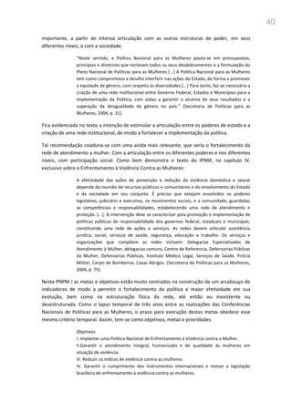40
importante, a partir de intensa articulação com as outras estruturas de poder, em seus
diferentes níveis, e com a sociedade.
“Neste sentido, a Política Nacional para as Mulheres pauta-se em pressupostos,
princípios e diretrizes que norteiam todos os seus desdobramentos e a formulação do
Plano Nacional de Políticas para as Mulheres.[...] A Política Nacional para as Mulheres
tem como compromisso e desafio interferir nas ações do Estado, de forma a promover
a equidade de gênero, com respeito às diversidades.[...] Para tanto, faz-se necessária a
criação de uma rede institucional entre Governo Federal, Estados e Municípios para a
implementação da Política, com vistas a garantir o alcance de seus resultados e a
superação da desigualdade de gênero no país.” (Secretaria de Políticas para as
Mulheres, 2004, p. 31).
Fica evidenciada no texto a intenção de estimular a articulação entre os poderes de estado e a
criação de uma rede institucional, de modo a fortalecer a implementação da política.
Tal recomendação coaduna-se com uma ainda mais relevante, que seria o fortalecimento da
rede de atendimento a mulher. Com a articulação entre os diferentes poderes e nos diferentes
níveis, com participação social. Como bem demonstra o texto do IPNM, no capítulo IV,
exclusivo sobre o Enfrentamento à Violência Contra as Mulheres:
A efetividade das ações de prevenção e redução da violência doméstica e sexual
depende da reunião de recursos públicos e comunitários e do envolvimento do Estado
e da sociedade em seu conjunto. É preciso que estejam envolvidos os poderes
legislativo, judiciário e executivo, os movimentos sociais, e a comunidade, guardadas
as competências e responsabilidades, estabelecendo uma rede de atendimento e
proteção. [...]. A intervenção deve se caracterizar pela promoção e implementação de
políticas públicas de responsabilidade dos governos federal, estaduais e municipais,
constituindo uma rede de ações e serviços. As redes devem articular assistência
jurídica, social, serviços de saúde, segurança, educação e trabalho. Os serviços e
organizações que compõem as redes incluem: Delegacias Especializadas de
Atendimento à Mulher, delegacias comuns, Centro de Referencia, Defensorias Públicas
da Mulher, Defensorias Públicas, Instituto Médico Legal, Serviços de Saúde, Polícia
Militar, Corpo de Bombeiros, Casas Abrigos. (Secretaria de Políticas para as Mulheres,
2004, p. 75).
Neste PNPM I as metas e objetivos estão muito centrados na construção de um arcabouço de
indicadores de modo a permitir o fortalecimento da política e maior efetividade em sua
evolução, bem como na estruturação física da rede, até então ou inexistente ou
desestruturada. Como o lapso temporal de três anos entre as realizações das Conferências
Nacionais de Políticas para as Mulheres, o prazo para execução destas metas obedece esse
mesmo critério temporal. Assim, tem-se como objetivos, metas e prioridades:
Objetivos
I. Implantar uma Política Nacional de Enfrentamento à Violência contra a Mulher.
II.Garantir o atendimento integral, humanizado e de qualidade às mulheres em
situação de violência.
III. Reduzir os índices de violência contra as mulheres.
IV. Garantir o cumprimento dos instrumentos internacionais e revisar a legislação
brasileira de enfrentamento à violência contra as mulheres.
 