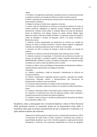 41
Metas
A. Proceder a um diagnóstico quantitativo e qualitativo sobre os serviços de prevenção
e atenção às mulheres em situação de violência em todo o território nacional.
B. Definir a aplicação de normas técnicas nacionais para o funcionamento dos serviços
de prevenção e assistência.
C. Integrar os serviços em redes locais, regionais e nacionais.
D. Instituir redes de atendimento às mulheres em situação de violência em todos os
Estados brasileiros, englobando os seguintes serviços: Delegacia Especializada de
Atendimento à Mulher, Polícia Militar e Unidades Móveis do Corpo de Bombeiros,
Centro de Referência, Casa Abrigo, Serviços da saúde, Instituto Médico Legal,
Defensoria Pública, Defensoria Pública da Mulher, e programas sociais de trabalho e
renda, de habitação e moradia, de educação, cultura e de justiça, Conselhos e
Movimentos sociais.
E. Implantar serviços especializados de atendimento às mulheres em situação de
violência em todos os Estados brasileiros e Distrito Federal segundo o diagnóstico
realizado e as estatísticas disponíveis sobre a violência em cada região.
F. Aumentar em 15% os serviços de atenção à saúde da mulher em situação de
violência.
G. Implantar um sistema nacional de informações sobre violência contra a mulher.
H. Implantar processo de capacitação e treinamento dos profissionais atuantes nos
serviços de prevenção e assistência segundo modelo integrado desenvolvido pelo
MS/SEPPIR/SPM e SENASP em todas as unidades da federação, com especial atenção
às cidades com maiores índices de violência contra a mulher.
I. Ampliar em 50% o número de Delegacias Especializadas de Atendimento à Mulher e
implantar Núcleos Especializados nas delegacias existentes.
Prioridades
4.1. Ampliar e aperfeiçoar a Rede de Prevenção e Atendimento às mulheres em
situação de violência.
4.2. Revisar e implementar a legislação nacional e garantir a aplicação dos tratados
internacionais ratificados visando o aperfeiçoamento dos mecanismos de
enfrentamento à violência contra as mulheres.
4.3. Promover ações preventivas em relação à violência doméstica e sexual.
4.4. Promover a atenção à saúde das mulheres em situação de violência doméstica e
sexual.
4.5. Produzir e sistematizar dados e informações sobre a violência contra as mulheres.
4.6. Capacitar os profissionais das áreas de segurança pública, saúde, educação e
assistência psicossocial na temática da violência de gênero.
4.7. Ampliar o acesso à justiça e à assistência jurídica gratuita. (Secretaria de Políticas
para as Mulheres, 2004, p. 76,)
Ressaltamos, ainda, a preocupação com a inclusão de objetivos e metas no Plano Plurianual
(PPA), garantindo recursos no orçamento através da Lei Orçamentária Anual (LOA). A
importância desta ação se dá pelo reconhecimento de que o Orçamento é insuficiente e as
ações relativas ao gênero são incipientes.
“Apesar de ter havido avanços em algumas áreas, a inclusão dessas temáticas no PPA e
no Orçamento da União ainda se mostra incipiente e insuficiente para atender as
especificidades de gênero, raça e etnia. Persistem programas e ações governamentais
abrangentes e universais, com orçamentos estabelecidos em termos de agregados
 