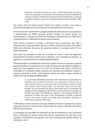 42
financeiros e formulados sem levar em conta o impacto diferenciado das políticas
públicas em cada grupo social específico. Este modelo gera uma grande dificuldade de
mensurar e avaliar os resultados da ação governamental orientada para a promoção
da eqüidade de gênero, raça e etnia.” (Secretaria de Políticas para as Mulheres, 2004,
p. 85).
Esta análise crítica do próprio governo federal com relação à temática surtiu efeito e
observamos ampliação nos recursos, ainda que em montante inferior ao necessário.
Os mecanismos de monitoramento e avaliação estabelecidos demonstram a preocupação com
a implementação do PNPM, buscando permitir correção da política durante sua
implementação. A instituição do Comitê de Articulação e Monitoramento do PNPM fará o
acompanhamento e a elaboração de relatórios anuais de gestão.
Neste primeiro momento os Estados e Municípios foram incentivados, pela SPM a
implementarem as ações do PNPM. Segundo o relatório de gestão do Comitê, entre 2005 e
2006 foram efetivados 168 pactos com governos estaduais e municipais, sendo 07 com
Governos Estaduais.
Como parte da articulação da SPM com os Estados foi criado o Fórum de Organismos
governamentais de Políticas Públicas para as Mulheres, com a finalidade de fortalecer os
organismos e, consequentemente a implementação da política.
O Comitê constatou a inexistência de instrumentos capazes de fazer uma avaliação acurada da
evolução da política. A avaliação centrou-se, então, nos orçamentos dos órgãos envolvidos e as
ações com suas respectivas metas e seu nível de realização. Ainda assim o Comitê teve
dificuldades em acompanhar devido à estrutura do orçamento não possibilitar visualizar o
orçamento destinado à mulher. Como podemos observar no trecho a seguir, extraído do
Relatório de Implementação do PNPM de 2005:
“*...+as principais dificuldades encontradas estão relacionadas à quantificação dos
resultados, tanto do ponto de vista físico, mas, especialmente, financeiro, pois as
ações inseridas no Plano, na maioria dos casos, são executadas no âmbito de ações
mais amplas do Plano Plurianual (PPA) e do Orçamento Federal, que não foram
pensados sob uma perspectiva de gênero. Desse modo, como as informações são
coletadas de forma agregada por ação do PPA, os dados financeiros de sub-ações são
de difícil mensuração. A identificação do programa e da(s) ação(ões) do PPA e do
Orçamento no âmbito dos quais a ação correspondente do PNPM é executada
constitui uma primeira tentativa de levantar essas informações.” (Secretaria de
Políticas para as Mulheres, 2005, p. 24).
A SPM adotou o sistema de visitas in loco para monitorar e fiscalizar a aplicação dos recursos
repassados através de convênios para a estruturação dos serviços apontados pela Política
Nacional como essenciais.
A constatação da necessidade de qualificação da rede de atendimento e dos profissionais
levou à elaboração de normas técnicas para diversos equipamentos da rede, bem como
instruções de atendimento para garantir uma maior qualificação dos agentes públicos no
atendimento. Assim:
 