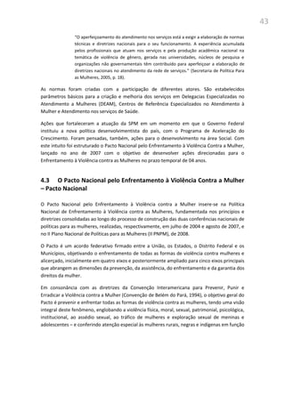 43
“O aperfeiçoamento do atendimento nos serviços está a exigir a elaboração de normas
técnicas e diretrizes nacionais para o seu funcionamento. A experiência acumulada
pelos profissionais que atuam nos serviços e pela produção acadêmica nacional na
temática de violência de gênero, gerada nas universidades, núcleos de pesquisa e
organizações não governamentais têm contribuído para aperfeiçoar a elaboração de
diretrizes nacionais no atendimento da rede de serviços.” (Secretaria de Política Para
as Mulheres, 2005, p. 18).
As normas foram criadas com a participação de diferentes atores. São estabelecidos
parâmetros básicos para a criação e melhoria dos serviços em Delegacias Especializadas no
Atendimento a Mulheres (DEAM), Centros de Referência Especializados no Atendimento à
Mulher e Atendimento nos serviços de Saúde.
Ações que fortaleceram a atuação da SPM em um momento em que o Governo Federal
instituiu a nova política desenvolvimentista do país, com o Programa de Aceleração do
Crescimento. Foram pensadas, também, ações para o desenvolvimento na área Social. Com
este intuito foi estruturado o Pacto Nacional pelo Enfrentamento à Violência Contra a Mulher,
lançado no ano de 2007 com o objetivo de desenvolver ações direcionadas para o
Enfrentamento à Violência contra as Mulheres no prazo temporal de 04 anos.
4.3 O Pacto Nacional pelo Enfrentamento à Violência Contra a Mulher
– Pacto Nacional
O Pacto Nacional pelo Enfrentamento à Violência contra a Mulher insere-se na Política
Nacional de Enfrentamento à Violência contra as Mulheres, fundamentada nos princípios e
diretrizes consolidadas ao longo do processo de construção das duas conferências nacionais de
políticas para as mulheres, realizadas, respectivamente, em julho de 2004 e agosto de 2007, e
no II Plano Nacional de Políticas para as Mulheres (II PNPM), de 2008.
O Pacto é um acordo federativo firmado entre a União, os Estados, o Distrito Federal e os
Municípios, objetivando o enfrentamento de todas as formas de violência contra mulheres e
alicerçado, inicialmente em quatro eixos e posteriormente ampliado para cinco eixos principais
que abrangem as dimensões da prevenção, da assistência, do enfrentamento e da garantia dos
direitos da mulher.
Em consonância com as diretrizes da Convenção Interamericana para Prevenir, Punir e
Erradicar a Violência contra a Mulher (Convenção de Belém do Pará, 1994), o objetivo geral do
Pacto é prevenir e enfrentar todas as formas de violência contra as mulheres, tendo uma visão
integral deste fenômeno, englobando a violência física, moral, sexual, patrimonial, psicológica,
institucional, ao assédio sexual, ao tráfico de mulheres e exploração sexual de meninas e
adolescentes – e conferindo atenção especial às mulheres rurais, negras e indígenas em função
 