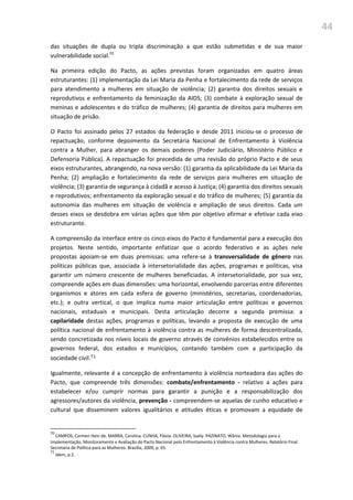 44
das situações de dupla ou tripla discriminação a que estão submetidas e de sua maior
vulnerabilidade social.70
Na primeira edição do Pacto, as ações previstas foram organizadas em quatro áreas
estruturantes: (1) implementação da Lei Maria da Penha e fortalecimento da rede de serviços
para atendimento a mulheres em situação de violência; (2) garantia dos direitos sexuais e
reprodutivos e enfrentamento da feminização da AIDS; (3) combate à exploração sexual de
meninas e adolescentes e do tráfico de mulheres; (4) garantia de direitos para mulheres em
situação de prisão.
O Pacto foi assinado pelos 27 estados da federação e desde 2011 iniciou-se o processo de
repactuação, conforme depoimento da Secretária Nacional de Enfrentamento à Violência
contra a Mulher, para abranger os demais poderes (Poder Judiciário, Ministério Público e
Defensoria Pública). A repactuação foi precedida de uma revisão do próprio Pacto e de seus
eixos estruturantes, abrangendo, na nova versão: (1) garantia da aplicabilidade da Lei Maria da
Penha; (2) ampliação e fortalecimento da rede de serviços para mulheres em situação de
violência; (3) garantia de segurança à cidadã e acesso à Justiça; (4) garantia dos direitos sexuais
e reprodutivos; enfrentamento da exploração sexual e do tráfico de mulheres; (5) garantia da
autonomia das mulheres em situação de violência e ampliação de seus direitos. Cada um
desses eixos se desdobra em várias ações que têm por objetivo afirmar e efetivar cada eixo
estruturante.
A compreensão da interface entre os cinco eixos do Pacto é fundamental para a execução dos
projetos. Neste sentido, importante enfatizar que o acordo federativo e as ações nele
propostas apoiam-se em duas premissas: uma refere-se à transversalidade de gênero nas
políticas públicas que, associada à intersetorialidade das ações, programas e políticas, visa
garantir um número crescente de mulheres beneficiadas. A intersetorialidade, por sua vez,
compreende ações em duas dimensões: uma horizontal, envolvendo parcerias entre diferentes
organismos e atores em cada esfera de governo (ministérios, secretarias, coordenadorias,
etc.); e outra vertical, o que implica numa maior articulação entre políticas e governos
nacionais, estaduais e municipais. Desta articulação decorre a segunda premissa: a
capilaridade destas ações, programas e políticas, levando a proposta de execução de uma
política nacional de enfrentamento à violência contra as mulheres de forma descentralizada,
sendo concretizada nos níveis locais de governo através de convênios estabelecidos entre os
governos federal, dos estados e municípios, contando também com a participação da
sociedade civil.71
Igualmente, relevante é a concepção de enfrentamento à violência norteadora das ações do
Pacto, que compreende três dimensões: combate/enfrentamento - relativo a ações para
estabelecer e/ou cumprir normas para garantir a punição e a responsabilização dos
agressores/autores da violência, prevenção - compreendem-se aquelas de cunho educativo e
cultural que disseminem valores igualitários e atitudes éticas e promovam a equidade de
70
CAMPOS, Carmen Hein de. MARRA, Carolina. CUNHA, Flávia. OLIVEIRA, Suely. PAZINATO, Wânia. Metodologia para a
Implementação, Monitoramento e Avaliação do Pacto Nacional pelo Enfrentamento à Violência contra Mulheres. Relatório Final.
Secretaria de Política para as Mulheres. Brasília, 2009, p. 65.
71
Idem, p.2.
 