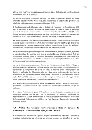 45
gênero e de raça/etnia e assistência, promovendo ações destinadas ao atendimento das
mulheres em situação de violência.
No âmbito investigativo desta CPMI, os eixos I e II do Pacto ganharam relevância e serão
analisadas destacadamente. Além disso, são considerados os depoimentos prestados, as
diligências realizadas e os documentos recebidos pela CPMI.
O Acordo de cooperação é firmado entre as Unidades da Federação e os Municípios e a SPM
para a efetivação da Política Nacional de Enfrentamento à Violência contra as Mulheres
através de ações a serem desenvolvidas no âmbito municipal e estadual. O papel da SPM é de
facilitar a implementação da política e de coordenar nacionalmente as ações. A assinatura do
Acordo não inclui o repasse imediato dos recursos, que ocorre através de convênios.
Parte fundamental do Pacto é a constituição da Câmara Técnica para acompanhar, monitorar e
avaliar o seu desenvolvimento no Estado. Esta Câmara deve garantir a participação de diversos
atores envolvidos, como os organismos de mulheres, Conselhos de Direitos das Mulheres,
sociedade civil, universidades e representantes das três esferas de governo.
Os Estados e os Municípios quando pactuam comprometem-se, entre outras coisas, a garantir
a sustentabilidade dos projetos, bem como a constituição e/ou fortalecimento da Rede de
atendimento à mulher. Enfim, o Pacto tem por objetivo estabelecer ações de cooperação e
solidariedade entre a União e os Estados e Municípios para a efetivação da Política Nacional de
Enfrentamento à Violência Contra as Mulheres.
Ao assinar o Pacto, os Estados devem elaborar um Planejamento Integral Básico - PIB, parte
essencial para a concretização do Pacto na UF ou no município, por ser este o instrumento que
sistematizará o planejamento das ações das ações. O PIB deve conter um diagnóstico do
Estado, a definição dos Municípios-polo, um Plano para Implementação do Pacto, a
especificação dos Recursos Financeiros necessários e Capacidade de Sustentabilidade para as
ações. Assim, o PIB fornece uma radiografia dos serviços já existentes no Estado, garantindo
maior eficiência no planejamento e na implementação da política.
Com a definição dos municípios-polo a SPM busca expandir a política e interiorizar as ações,
permitindo a criação de uma rede local e estadual de atendimento à mulher em situação de
violência.
É através do Pacto Nacional que a SPM, ao firmar os convênios com os estados e com os
municípios, repassa recursos para que os organismos de Mulheres (Secretarias ou
Coordenadorias da Mulher) desenvolverem as ações que irão consolidar a Política Nacional de
Enfrentamento à Violência contra a Mulher e o Pacto Nacional. Os convênios firmados são
analisados a seguir.
4.4 Análise das respostas multissetoriais: a Rede de Serviços de
Atendimento às Mulheres em Situação de Violência
É através do Pacto Nacional que a política integral e multisetorial é articulada. A análise das
respostas multissetoriais faz referência aos diversos serviços que compõem a rede de
 