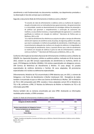 46
atendimento e está fundamentada nos documentos recebidos, nos depoimentos prestados e
na observação in loco dos serviços que a constituem.
Segundo o documento Rede de Enfrentamento à Violência contra a Mulher72
“O conceito de rede de enfrentamento à violência contra as mulheres diz respeito à
atuação articulada entre as instituições/serviços governamentais, não-governamentais
e a comunidade, visando ao desenvolvimento de estratégias efetivas de prevenção e
de políticas que garantam o empoderamento e construção da autonomia das
mulheres, os seus direitos humanos, a responsabilização dos agressores e a assistência
qualificada às mulheres em situação de violência.” (Secretaria de Política para as
Mulheres, 2011, p.13).
“Já a rede de atendimento faz referência ao conjunto de ações e serviços de diferentes
setores (em especial, da assistência social, da justiça, da segurança pública e da saúde),
que visam à ampliação e à melhoria da qualidade do atendimento, à identificação e ao
encaminhamento adequado das mulheres em situação de violência e à integralidade e
à humanização do atendimento. Assim, é possível afirmar que a rede de atendimento
às mulheres em situação de violência é parte da rede de enfrentamento à violência
contra as mulheres.”73 (Secretaria de Políticas para as Mulheres, 2011, p. 14).
Conforme informação da Secretária Nacional de Enfrentamento à Violência contra a Mulher da
SPM/PR, Sra. Aparecida Gonçalves, colhida na audiência pública, realizada em 20 de março de
2012, existem no país 963 serviços especializados de atendimento às mulheres, dentre os
quais: 374 Delegacias da Mulher (DEAMs); 116 núcleos especializados em delegacias comuns;
204 Centros de Referência de Atendimento à Mulher; 72 casas abrigo; 52 juizados
especializados de violência doméstica e familiar; 46 varas adaptadas; 38 promotorias
especializadas e 61 núcleos ou defensorias especializadas.
Diferentemente, Relatório do TCU encaminhado à CPMI detectou que, em 2011, o número de
Delegacias e de Postos de Atendimento à Mulher totalizavam 543. Divergência de dados
também é encontrada no que se refere aos Centros de Referência à Mulher, 187 no Relatório
do TCU e 204 computados pela SPM. Juizados e Varas adaptadas somam 94 no Relatório do
TCU e 98, conforme a SPM, 57 Núcleos da Defensoria da Mulher no Relatório do TCU e 62
informados pela SPM.
Diverso também são os números encontrados por esta CPMI. Analisando as informações
recebidas pelos estados, a CPMI constatou:
Quadro 13: Rede de Enfrentamento à Violência contra a Mulher
Serviços Especializados SPM TCU CPMI
Delegacias da Mulher (DEAMs) 374 543 408
Núcleos especializados em Delegacias Comuns 116 103
Centros de Referência de Atendimento à
Mulher
204 187 202
Casas abrigo 72 72 71
72
BRASIL. Presidência da República. Secretaria de Políticas para as Mulheres. Rede de Enfrentamento à Violência contra a Mulher.
Brasília, 2011, p.13.
73
Idem, p.14.
 