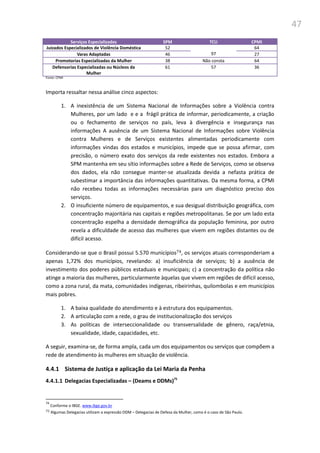 47
Serviços Especializados SPM TCU CPMI
Juizados Especializados de Violência Doméstica 52
97
64
Varas Adaptadas 46 27
Promotorias Especializadas da Mulher 38 Não consta 64
Defensorias Especializadas ou Núcleos da
Mulher
61 57 36
Fonte: CPMI
Importa ressaltar nessa análise cinco aspectos:
1. A inexistência de um Sistema Nacional de Informações sobre a Violência contra
Mulheres, por um lado e e a frágil prática de informar, periodicamente, a criação
ou o fechamento de serviços no país, leva à divergência e insegurança nas
informações A ausência de um Sistema Nacional de Informações sobre Violência
contra Mulheres e de Serviços existentes alimentadas periodicamente com
informações vindas dos estados e municípios, impede que se possa afirmar, com
precisão, o número exato dos serviços da rede existentes nos estados. Embora a
SPM mantenha em seu sítio informações sobre a Rede de Serviços, como se observa
dos dados, ela não consegue manter-se atualizada devida a nefasta prática de
subestimar a importância das informações quantitativas. Da mesma forma, a CPMI
não recebeu todas as informações necessárias para um diagnóstico preciso dos
serviços.
2. O insuficiente número de equipamentos, e sua desigual distribuição geográfica, com
concentração majoritária nas capitais e regiões metropolitanas. Se por um lado esta
concentração espelha a densidade demográfica da população feminina, por outro
revela a dificuldade de acesso das mulheres que vivem em regiões distantes ou de
difícil acesso.
Considerando-se que o Brasil possui 5.570 municípios74, os serviços atuais corresponderiam a
apenas 1,72% dos municípios, revelando: a) insuficiência de serviços; b) a ausência de
investimento dos poderes públicos estaduais e municipais; c) a concentração da política não
atinge a maioria das mulheres, particularmente àquelas que vivem em regiões de difícil acesso,
como a zona rural, da mata, comunidades indígenas, ribeirinhas, quilombolas e em municípios
mais pobres.
1. A baixa qualidade do atendimento e à estrutura dos equipamentos.
2. A articulação com a rede, o grau de institucionalização dos serviços
3. As políticas de interseccionalidade ou transversalidade de gênero, raça/etnia,
sexualidade, idade, capacidades, etc.
A seguir, examina-se, de forma ampla, cada um dos equipamentos ou serviços que compõem a
rede de atendimento às mulheres em situação de violência.
4.4.1 Sistema de Justiça e aplicação da Lei Maria da Penha
4.4.1.1 Delegacias Especializadas – (Deams e DDMs)75
74
Conforme o IBGE. www.ibge.gov.br
75 Algumas Delegacias utilizam a expressão DDM – Delegacias de Defesa da Mulher, como é o caso de São Paulo.
 