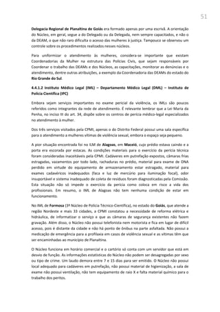 51
Delegacia Regional de Planaltina de Goiás era formado apenas por uma escrivã. A orientação
do Núcleo, em geral, segue a do Delegado ou da Delegada, nem sempre capacitados, e não o
da DEAM, o que não raro dificulta o acesso das mulheres à justiça. Tampouco se observou um
controle sobre os procedimentos realizados nesses núcleos.
Para uniformizar o atendimento às mulheres, considera-se importante que existam
Coordenadorias da Mulher na estrutura das Polícias Civis, que sejam responsáveis por
Coordenar o trabalho das DEAMs e dos Núcleos, as capacitações, monitorar as denúncias e o
atendimento, dentre outras atribuições, a exemplo da Coordenadoria das DEAMs do estado do
Rio Grande do Sul.
4.4.1.2 Instituto Médico Legal (IML) – Departamento Médico Legal (DML) – Instituto de
Polícia Científica (IPC)
Embora sejam serviços importantes no exame pericial da violência, os IMLs são poucos
referidos como integrantes da rede de atendimento. É relevante lembrar que a Lei Maria da
Penha, no inciso III do art. 34, dispõe sobre os centros de perícia médico-legal especializados
no atendimento à mulher.
Dos três serviços visitados pela CPMI, apenas o do Distrito Federal possui uma sala específica
para o atendimento a mulheres vítimas de violência sexual, embora o espaço seja pequeno.
A pior situação encontrada foi no ILM de Alagoas, em Maceió, cujo prédio estava caindo e a
porta era escorada por estacas. As condições materiais para o exercício da perícia técnica
foram consideradas inaceitáveis pela CPMI. Cadáveres em putrefação expostos, câmaras frias
estragadas, vazamentos por todo lado, rachaduras no prédio, material para exame de DNA
perdido em virtude do equipamento de armazenamento estar estragado, material para
exames cadavéricos inadequados (faca e luz de mercúrio para iluminação focal), odor
insuportável e sistema inadequado de coleta de resíduos foram diagnosticadas pela Comissão.
Esta situação não só impede o exercício da perícia como coloca em risco a vida dos
profissionais. Em resumo, o IML de Alagoas não tem nenhuma condição de estar em
funcionamento.
No IML de Formosa (3º Núcleo de Polícia Técnico-Científica), no estado do Goiás, que atende a
região Nordeste e mais 33 cidades, a CPMI constatou a necessidade de reforma elétrica e
hidráulica, de informatizar o serviço e que as câmaras de segurança existentes não fazem
gravação. Além disso, o Núcleo não possui telefonista nem motorista e fica em lugar de difícil
acesso, pois é distante da cidade e não há ponto de ônibus na parte asfaltada. Não possui a
medicação de emergência para a profilaxia em casos de violência sexual e as vítimas têm que
ser encaminhadas ao município de Planaltina.
O Núcleo funciona em horário comercial e o cartório só conta com um servidor que está em
desvio de função. As informações estatísticas do Núcleo não podem ser desagregadas por sexo
ou tipo de crime. Um laudo demora entre 7 e 15 dias para ser emitido. O Núcleo não possui
local adequado para cadáveres em putrefação, não possui material de higienização, a sala de
exame não possui ventilação, não tem equipamento de raio X e falta material químico para o
trabalho dos peritos.
 