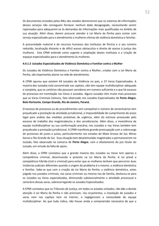 52
Os documentos enviados pelos IMLs dos estados demonstram que os sistemas de informações
desses serviços não conseguem fornecer nenhum dado desagregado, necessitando serem
repensados para adequarem-se às demandas de informações mais qualificadas no âmbito de
sua atuação. Além disso, devem procurar atender à Lei Maria da Penha para contar com
serviço especializado para o atendimento a mulheres vítimas de violência doméstica e familiar.
A precariedade material e de recursos humanos dos Institutos de Perícia e o seu número
reduzido, localização distante e de difícil acesso obstaculiza o direito de acesso à justiça das
mulheres. Esta CPMI entende como urgente a ampliação destes institutos e a criação de
espaços especializados para o atendimento às mulheres.
4.4.1.3 Juizados Especializados de Violência Doméstica e Familiar contra a Mulher
Os Juizados de Violência Doméstica e Familiar contra a Mulher, criados com a Lei Maria da
Penha, são importantes atores na rede de atendimento.
A CPMI apurou que existem 64 Juizados de Violência no país, e 27 Varas Especializadas. A
maioria dos Juizados está concentrada nas capitais, não tem equipe multidisciplinar adequada
e completa, que os cartórios não possuem servidores em numero suficiente e o que há excesso
de processos em tramitação nas Varas e Juizados. Alguns Juizados têm muito mais processos
que as Varas Criminais Comuns, fato observado nos Juizados Especializados de Porto Alegre,
Belo Horizonte, Campo Grande, Rio de Janeiro, Paraná.
O excesso de processos ou de procedimentos sem compatível o número de serventuários tem
prejudicado a prestação da atividade jurisdicional, a impossibilidade de cumprimento do prazo
legal para análise das medidas protetivas de urgência, além do estresse provocado pelo
excesso de trabalho dos magistrados/as e dos servidores/as. Além disso, a inexistência da
equipe multidisciplinar ou sua conformação precária, nos Juizados e nas Varas também tem
prejudicado a prestação jurisdicional. A CPMI manifesta grande preocupação com a sobrecarga
de processos de juízes e juízas, particularmente nos estados do Mato Grosso do Sul, Minas
Gerais e Rio Grande do Sul. Essa situação tem desestimulado magistrados a permanecerem no
Juizado, fato observado na comarca de Porto Alegre, com o afastamento do juiz titular do
Juizado, em virtude da falta de apoio.
Além disso, a CPMI constatou que a grande maioria dos Juizados ou Varas tem apenas a
competência criminal, desvirtuando o previsto na Lei Maria da Penha. A Lei prevê a
competência híbrida (civil e criminal) para evitar que as mulheres tenham que percorrer duas
instâncias judiciais diferentes quando a origem do problema é a mesma: a violência doméstica
e familiar. Sabe-se que com a criação da Lei Maria da Penha, a violência doméstica, antes
julgada nos juizados criminais, nas varas criminais ou mesmo nas de família, deslocou-se para
os Juizados ou Varas especializadas, diminuindo substancialmente a atividade processual e
cartorária dessas varas, sobrecarregando os Juizados Especializados.
A CPMI constatou que os Tribunais de Justiça, em todos os estados visitados, não dão a devida
atenção à Lei Maria da Penha e não priorizam, nos orçamentos, a instalação de juizados e
varas nem nas capitais nem no interior, e negligenciam a necessidade de equipe
multidisciplinar. Ao que tudo indica, não houve ainda a compreensão necessária de que a
 