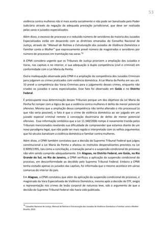 53
violência contra mulheres não é mais aceita socialmente e não pode ser banalizada pelo Poder
Judiciário através da negação da adequada prestação jurisdicional, que deve ser realizada
pelas varas e juizados especializados.
Além disso, o excesso de processos e o reduzido número de servidores da maioria dos Juizados
Especializados estão em desacordo com as diretrizes emanadas do Conselho Nacional de
Justiça, através do “Manual de Rotinas e Estruturação dos Juizados de Violência Doméstica e
Familiar conta a Mulher” que expressamente prevê número de magistrados e servidores por
número de processos em tramitação nas varas.76
A CPMI considera urgente que os Tribunais de Justiça priorizem a ampliação dos Juizados e
Varas, nas capitais e no interior, e sua adequação à dupla competência (civil e criminal) em
conformidade com a Lei Maria da Penha.
Outra inadequação observada pela CPMI é a ampliação da competência dos Juizados Criminais
para julgarem os crimes praticados com violência doméstica. A Lei Maria da Penha em seu art.
33 prevê a competência das Varas Criminais para o julgamento desses crimes, enquanto não
criados os juizados e varas especializadas. Esse fato foi observado em Goiás e no Distrito
Federal.
É preocupante essa determinação desses Tribunais porque um dos objetivos da Lei Maria da
Penha foi romper com a lógica de que a violência contra mulheres é delito de menor potencial
ofensivo. Mesmo que a ampliação dessa competência não tenha alterado o rito processual (o
que não seria possível), o fato é que o crime de violência doméstica ao ser julgado em um
juizado especial criminal remete à concepção doutrinária de delito de menor potencial
ofensivo. Essa informação simbólica que a Lei 11.340/2006 rompe é novamente trazida pelos
Tribunais mencionados revelando sua dificuldade de compreender que estamos diante de um
novo paradigma legal, que não pode ser mais regido e interpretado com os velhos argumentos
que há séculos banalizam a violência doméstica e familiar contra mulheres.
Além disso, a CPMI também constatou que a decisão do Supremo Tribunal Federal que julgou
constitucional a Lei Maria da Penha e afastou os institutos despenalizantes previstos na Lei
0.9099/1995, tais como a conciliação, a transação penal e a suspensão condicional do processo
não vêm sendo cumprida adequadamente. Em Alagoas, no Distrito Federal, em Goiás, no Rio
Grande do Sul, no Rio de Janeiro, a CPMI verificou a aplicação da suspensão condicional do
processo, em desconformidade ao decidido pelo Supremo Tribunal Federal. Embora a CPMI
tenha visitado apenas os juizados das capitais, foi informada que o mesmo acontece em várias
comarcas do interior do país.
Em Alagoas, a CPMI constatou que além da aplicação da suspensão condicional do processo, o
magistrado da Vara Especializada de Violência Doméstica, mesmo após a decisão do STF, exigia
a representação nos crimes de lesão corporal de natureza leve, sob o argumento de que a
decisão do Supremo Tribunal Federal não havia sido publicada.
76
Conselho Nacional de Justiça. Manual de Rotinas e Estruturação dos Juizados de Violência Doméstica e Familiar conta a Mulher.
Brasília, 2010.
 