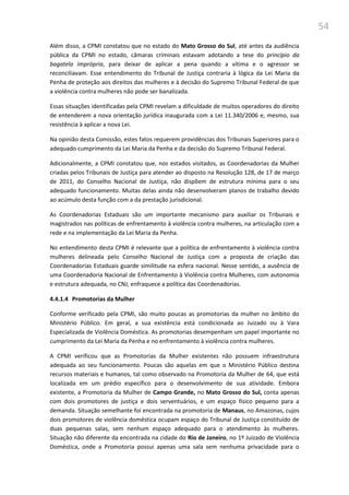 54
Além disso, a CPMI constatou que no estado do Mato Grosso do Sul, até antes da audiência
pública da CPMI no estado, câmaras criminais estavam adotando a tese do princípio da
bagatela imprópria, para deixar de aplicar a pena quando a vítima e o agressor se
reconciliavam. Esse entendimento do Tribunal de Justiça contraria à lógica da Lei Maria da
Penha de proteção aos direitos das mulheres e à decisão do Supremo Tribunal Federal de que
a violência contra mulheres não pode ser banalizada.
Essas situações identificadas pela CPMI revelam a dificuldade de muitos operadores do direito
de entenderem a nova orientação jurídica inaugurada com a Lei 11.340/2006 e, mesmo, sua
resistência à aplicar a nova Lei.
Na opinião desta Comissão, estes fatos requerem providências dos Tribunais Superiores para o
adequado cumprimento da Lei Maria da Penha e da decisão do Supremo Tribunal Federal.
Adicionalmente, a CPMI constatou que, nos estados visitados, as Coordenadorias da Mulher
criadas pelos Tribunais de Justiça para atender ao disposto na Resolução 128, de 17 de março
de 2011, do Conselho Nacional de Justiça, não dispõem de estrutura mínima para o seu
adequado funcionamento. Muitas delas ainda não desenvolveram planos de trabalho devido
ao acúmulo desta função com a da prestação jurisdicional.
As Coordenadorias Estaduais são um importante mecanismo para auxiliar os Tribunais e
magistrados nas políticas de enfrentamento à violência contra mulheres, na articulação com a
rede e na implementação da Lei Maria da Penha.
No entendimento desta CPMI é relevante que a política de enfrentamento à violência contra
mulheres delineada pelo Conselho Nacional de Justiça com a proposta de criação das
Coordenadorias Estaduais guarde similitude na esfera nacional. Nesse sentido, a ausência de
uma Coordenadoria Nacional de Enfrentamento à Violência contra Mulheres, com autonomia
e estrutura adequada, no CNJ, enfraquece a política das Coordenadorias.
4.4.1.4 Promotorias da Mulher
Conforme verificado pela CPMI, são muito poucas as promotorias da mulher no âmbito do
Ministério Público. Em geral, a sua existência está condicionada ao Juizado ou à Vara
Especializada de Violência Doméstica. As promotorias desempenham um papel importante no
cumprimento da Lei Maria da Penha e no enfrentamento à violência contra mulheres.
A CPMI verificou que as Promotorias da Mulher existentes não possuem infraestrutura
adequada ao seu funcionamento. Poucas são aquelas em que o Ministério Público destina
recursos materiais e humanos, tal como observado na Promotoria da Mulher de 64, que está
localizada em um prédio específico para o desenvolvimento de sua atividade. Embora
existente, a Promotoria da Mulher de Campo Grande, no Mato Grosso do Sul, conta apenas
com dois promotores de justiça e dois serventuários, e um espaço físico pequeno para a
demanda. Situação semelhante foi encontrada na promotoria de Manaus, no Amazonas, cujos
dois promotores de violência doméstica ocupam espaço do Tribunal de Justiça constituído de
duas pequenas salas, sem nenhum espaço adequado para o atendimento às mulheres.
Situação não diferente da encontrada na cidade do Rio de Janeiro, no 1º Juizado de Violência
Doméstica, onde a Promotoria possui apenas uma sala sem nenhuma privacidade para o
 