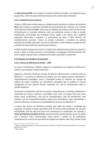 56
em Belo Horizonte/MG, está instalado no prédio da Defensoria Pública, mas dispõe de pouco
espaço físico, conta com poucos defensores/as para dar conta de toda a demanda.
4.4.1.6 Estabelecimentos prisionais
Embora a CPMI tenha visitado apenas o estabelecimento prisional de mulheres do estado do
Pará onde constatou as péssimas condições de aprisionamento das mulheres e ter recebido
informações do estado de Goiás, sabe-se que as condições das prisões no país são desumanas.
Particularmente as mulheres enfrentam, além dos problemas comuns a todas às prisões
(superlotação, precariedade das instalações físicas, esgoto a céu aberto, etc.), questões
específicas relacionadas à gravidez e à permanência de filhos e filhas menores nos
estabelecimentos prisionais. Embora os estados mencionem a existência de políticas
específicas de cuidado a gestantes, isso não foi observado na visita realizada no estado do Pará
e também foi denunciado pelo movimento de mulheres.
A CPMI considera fundamental investir na melhoria dos estabelecimentos prisionais, garantir o
acesso a todos os direitos previstos na Constituição e na legislação infraconstitucional, bem
como a regular inspeção desses estabelecimentos pelas autoridades competentes.
4.4.2 Sistema de Assistência Psicossocial
4.4.2.1 Centros de Referência da Mulher – CRM
Os Centros de Referência à Mulher integram-se à perspectiva das respostas multisetorias à
violência, que extrapola o aspecto repressivo.
Segundo as “Diretrizes Gerais dos Serviços da Rede de Enfrentamento à Violência contra as
Mulheres”,77 os Centros de Referência da Mulher tem por objetivo prestar acolhimento e
acompanhamento psicológico, social e orientação jurídica às mulheres em situação de
violência de modo a fortalecer sua autoestima e possibilitar que as mulheres se tornem
protagonistas de seus próprios direitos, ampliando seu nível de entendimento sobre as
relações de gênero.
Para prestar o atendimento, além de uma equipe multiprofissional, as diretrizes estabelecem a
necessidade de recursos materiais e tecnológicos bem como um espaço físico que tenha,
dentre outras características, uma sala de recepção/espera, salas de atendimento, salão
multiuso, sala de direção/administrativa, espaço para brincadoteca, copa, almoxarifado e
banheiros (feminino e masculino) e acessibilidade para pessoas com deficiência.78
A maioria dos Centros de Referência visitados pela CPMI não atende à totalidade dos
requesitos. Os prédios visitados pela CPMI, onde os Centros estão localizados não possuem
acessibilidade, além de estruturas físicas sem manutenção ou inadequadas. Por exemplo, o
Centro de Referência de Belém do Pará, quando da visita da CPMI localizava-se em um prédio
com a estrutura física comprometida, chovia dentro e faltava luz. As profissionais
concentravam-se na única sala que oferecia condições de trabalho. Além disso, devido à falta
77
BRASIL. Presidência da República. Secretaria de Políticas para as Mulheres. Rede de Enfrentamento à Violência contra a Mulher.
Brasília, 2011, p. 41-42.
78
Idem, p.44-45.
 