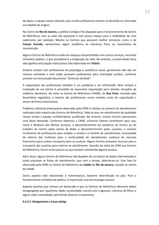57
de apoio, a equipe estava reduzida, pois muitas profissionais haviam se demitido ou retornado
ao trabalho de origem.
No Centro do Rio de Janeiro, o prédio é antigo e foi adaptado para o funcionamento do Centro
de Referência, mas as salas são pequenas e tem pouco espaço para a mobilidade de uma
cadeirante, por exemplo. Mesmo os Centros que possuem melhor estrutura, como o de
Campo Grande, apresentava algum problema na estrutura física ou necessitava de
manutenção.
Alguns Centros de Referência estão em espaços compartilhados com outros serviços, incluindo
ministério público, o que possibilitaria a integração da rede. No entanto, a proximidade física
não significa articulação institucional, fato observado em Vitória.
Embora contem com profissionais da psicologia e assistência social, geralmente não são em
número suficiente e nem todos possuem profissionais para orientação jurídica, conforme
previsto no mencionado documento “Diretrizes da Rede”.
A capacitação das profissionais também é um problema a ser enfrentado. Nem sempre a
instalação de um Centro é precedida da necessária capacitação para atender situações de
violência doméstica. Na visita ao Centro de Referência CHAME, de Boa Vista, mantido pela
Assembleia Legislativa, a maioria das profissionais nunca recebeu curso de capacitação e
atuam de forma voluntariosa.
Problema adicional preocupante observado pela CPMI é relativo ao número de atendimentos
realizados pela maioria dos Centros de Referência. Sabe-se que um atendimento de qualidade
requer tempo e equipe multidisciplinar qualificada. No entanto, muitos Centros apresentam
uma baixa demanda. Conforme observou a CPMI, inúmeros fatores contribuem para isso,
como a distância dos demais serviços; o desconhecimento da existência do Centro ou do
trabalho do Centro pelos atores da Rede; o desconhecimento pelas usuárias; o número
insuficiente de profissionais para ampliar o serviço e o horário de atendimento; necessidade
de retorno das mulheres para a continuidade do atendimento; ausência de recursos
financeiros para custear transporte para as usuárias. Alguns Centros preveem recursos para o
transporte das usuárias para retorno ao atendimento. Quando da visita da CPMI aos Centros
de Referência, foram muito poucos os que estavam atendendo alguma usuária.
Além disso, alguns Centros de Referência não dispõem de um banco de dados informatizado e
ainda arquivam as fichas de atendimento, que com o tempo, deterioram-se. Este fato foi
observado pela CPMI no Centro de Referência da cidade do Rio de Janeiro, situado no centro
da cidade.
Outro aspecto está relacionado à nomenclatura, bastante diversificada no país. Para o
fortalecimento simbólico da política, é importante uma terminologia comum.
Aspecto positivo que merece ser destacado é que os Centros de Referência oferecem dados
desagregados por raça/etnia, idade, escolaridade, vínculo com o agressor, números de filhos, e
alguns sobre sexualidade, permitindo diversos cruzamentos.
4.4.2.2 Abrigamento e Casas-abrigo
 