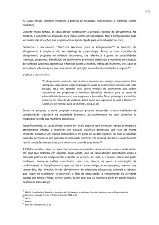 58
As Casas-Abrigo também integram a política de respostas multisetorias à violência contra
mulheres.
Durante muito tempo, as casas-abrigo constituíram a principal política de abrigamento. No
entanto, o conceito foi ampliado para incluir outras possibilidades, face à complexidade cada
vez maior das situações que exigem uma resposta rápida para uma situação de risco.
Conforme o documento “Diretrizes Nacionais para o Abrigamento”79 o conceito de
abrigamento é amplo e não se restringe às casas-abrigo. Assim, o novo conceito de
abrigamento proposto no referido documento, faz referência à gama de possibilidades
(serviços, programas, benefícios) de acolhimento provisório destinado a mulheres em situação
de violência (violência doméstica e familiar contra a mulher, tráfico de mulheres, etc.) que se
encontrem sob ameaça e que necessitem de proteção em ambiente acolhedor e seguro.80
Destaca o documento:
“O abrigamento, portanto, não se refere somente aos serviços propriamente ditos
(albergues, casas-abrigo, casas-de-passagem, casas de acolhimento provisório de curta
duração, etc.), mas também inclui outras medidas de acolhimento que podem
constituir-se em programas e benefícios (benefício eventual para os casos de
vulnerabilidade temporária) que assegurem o bem-estar físico, psicológico e social das
mulheres em situação de violência, assim como sua segurança pessoal e familiar”.81
(Secretaria de Políticas para as Mulheres, 2011, p.15).
Como se percebe, a nova proposta conceitual procura responder a uma realidade de
complexidade crescente na sociedade brasileira, particularmente no que concerne às
mudanças na vida das mulheres brasileiras.
Especificamente, as casas-abrigo devem ser locais seguros que ofereçam abrigo protegido e
atendimento integral a mulheres em situação violência doméstica sob risco de morte
iminente. Constitui um serviço temporário e em geral de caráter sigiloso, no qual as usuárias
poderão permanecer por período determinado (mínimo três meses), durante o qual deverão
reunir condições necessárias para retomar o curso de suas vidas.82
A CPMI constatou, tanto através dos documentos enviados pelos estados, quanto pelas visitas
em loco que realizou em algumas casas-abrigo, que as casas-abrigos constituem ainda a
principal política de abrigamento e dentre os serviços da rede, é o menos procurado pelas
mulheres. Inúmeras razões contribuem para isso, dentre as quais a concepção de
confinamento e disciplinamento que norteia as casas-abrigo; o rompimento, mesmo que
temporário, dos vínculos; o não oferecimento de atividades educativas, culturais e laborais
que fujam do tradicional ‘artesanato’; a falta de privacidade, o rompimento da atividade
escolar dos filhos e filhas, dentre outros, fazem com que as mulheres prefiram correr riscos a
ficarem na Casa-abrigo.
79
BRASIL. Presidência da República. Secretaria de Políticas para as Mulheres. Diretrizes Nacionais para o Abrigamento de
Mulheres em situação de risco e Violência. Brasília, 2011, p.15.
80
Idem.
81
Ibidem
82
Rede de Enfrentamento, p. 45
 